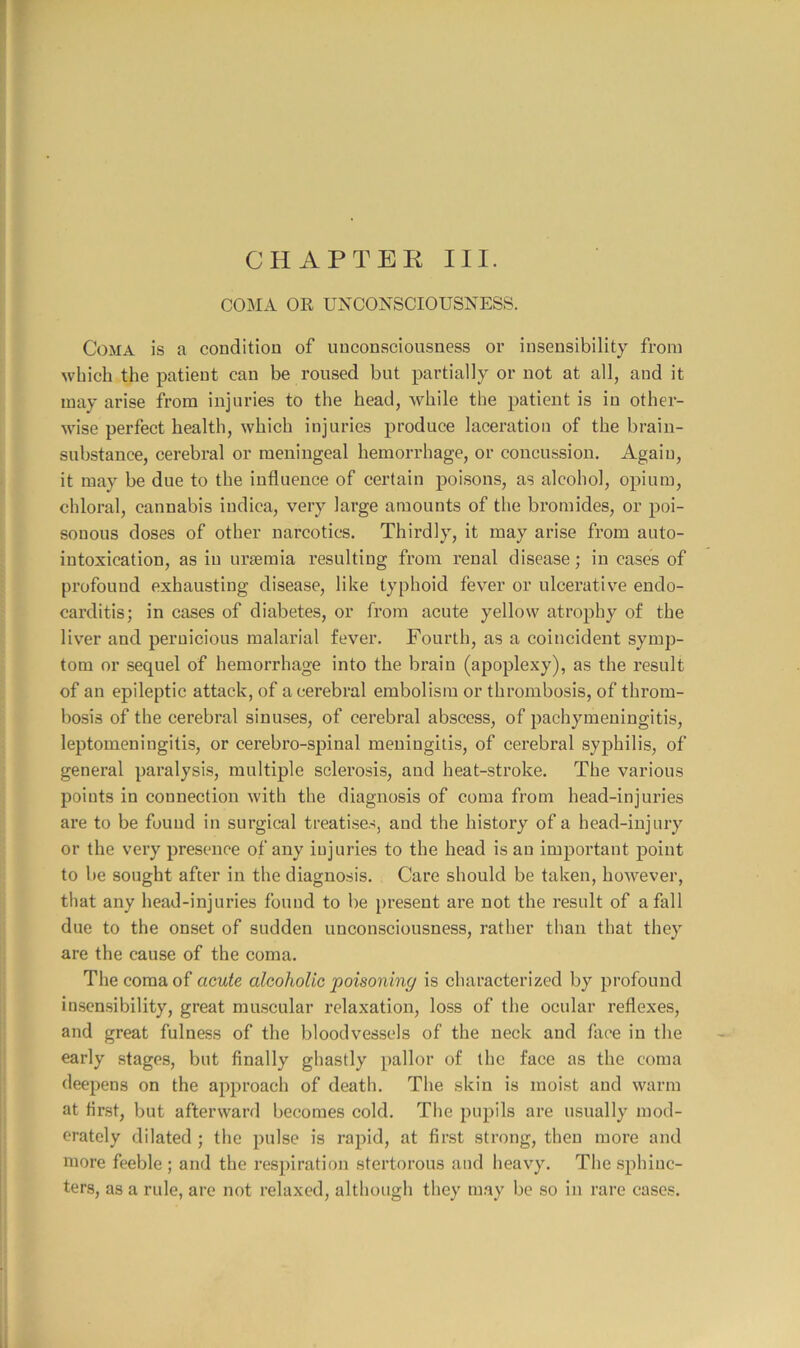 COMA OR UNCONSCIOUSNESS. Coma is a condition of unconsciousness or insensibility from which the patient can be roused but partially or not at all, and it may arise from injuries to the head, while the patient is in other- wise perfect health, which injuries produce laceration of the brain- substance, cerebral or meningeal hemorrhage, or concussion. Again, it may be due to the influence of certain poisons, as alcohol, opium, chloral, cannabis indica, very large amounts of the bromides, or poi- sonous doses of other narcotics. Thirdly, it may arise from auto- intoxication, as in uraemia resulting from renal disease; in cases of profound exhausting disease, like typhoid fever or ulcerative endo- carditis; in cases of diabetes, or from acute yellow atrophy of the liver and pernicious malarial fever. Fourth, as a coincident symp- tom or sequel of hemorrhage into the brain (apoplexy), as the result of an epileptic attack, of a cerebral embolism or thrombosis, of throm- bosis of the cerebral sinuses, of cerebral abscess, of pachymeningitis, leptomeningitis, or cerebro-spinal meningitis, of cerebral syphilis, of general paralysis, multiple sclerosis, and heat-stroke. The various points in connection with the diagnosis of coma from head-injuries are to be found in surgical treatises, and the history of a head-injury or the very presence of any injuries to the head is an important point to be sought after in the diagnosis. Care should be taken, however, that any head-injuries found to be present are not the result of a fall due to the onset of sudden unconsciousness, rather than that they are the cause of the coma. The coma of acute alcoholic poisoning is characterized by profound insensibility, great muscular relaxation, loss of the ocular reflexes, and great fulness of the bloodvessels of the neck and face in the early stages, but finally ghastly pallor of the face as the coma deepens on the approach of death. The skin is moist and warm at first, but afterward becomes cold. The pupils are usually mod- erately dilated ; the pulse is rapid, at first strong, then more and more feeble ; and the respiration stertorous and heavy. The sphinc- ters, as a rule, are not relaxed, although they may be so in rare cases.