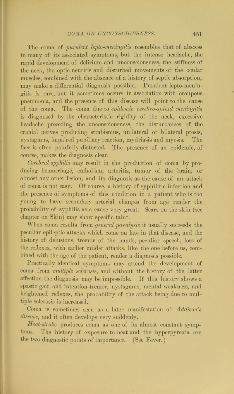 The coma of purulent lepto-meningitis resembles that of abscess in many of its associated symptoms, but the intense headache, the rapid development of delirium and unconsciousness, the stiffness of the neck, the optic neuritis and disturbed movements of the ocular muscles, combined with the absence of a history of septic absorption, may make a differential diagnosis possible. Purulent lepto-menin- gitis is rare, but it sometimes occurs in association with croupous pneumonia, and the presence of this disease will point to the cause of the coma. The coma due to epidemic cerebrospinal meningitis is diagnosed by the characteristic rigidity of the neck, excessive headache preceding the unconsciousness, the disturbances of the cranial nerves producing strabismus, unilateral or bilateral ptosis, nystagmus, impaired pupillary reaction, mydriasis and myosis. The face is often painfully distorted. The presence of an epidemic, of course, makes the diagnosis clear. Cerebral syphilis may result in the production of coma by pro- ducing hemorrhage, embolism, arteritis, tumor of the brain, or almost any other lesion, and its diagnosis as the cause of an attack of coma is not easy. Of course, a history of syphilitic infection and the presence of symptoms of this condition in a patient who is too young to have secondary arterial changes from age render the probability of syphilis as a cause very great. Scars on the skin (see chapter on Skin) may show specific taint. When coma results from general paralysis it usually succeeds the peculiar epileptic attacks which come on late in that disease, and the history of delusions, tremor of the hands, peculiar speech, loss of the I’eflexes, with earlier milder attacks, like the one before us, com- bined with the age of the patient, render a diagnosis possible. Practically identical symptoms may attend the development of coma from multiple solei'osis, and without the history of the latter affection the diagnosis may be impossible. If this history shows a spastic gait and intention-tremor, nystagmus, mental weakness, and heightened reflexes, the probability of the attack being due to mul- tiple sclerosis is increased. Coma is sometimes seen as a later manifestation of Addison^s disease, and it often develops vei’y suddenly. Heatstroke produces coma as one of its almost constant symp- toms. The history of exposure to heat and the hyperpyrexia are the two diagnostic points of importance. (See Fever.)