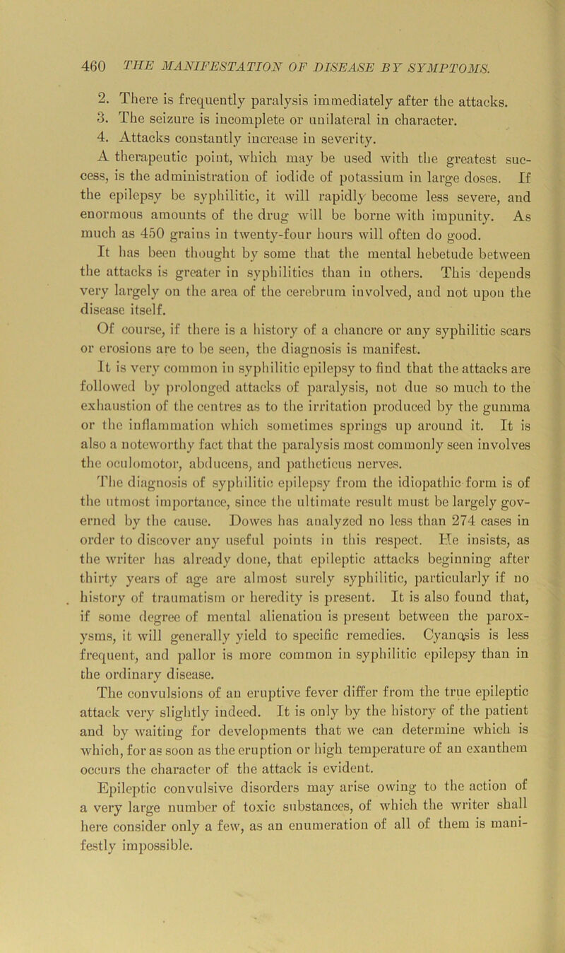 2. There is frequently paralysis immediately after the attacks. 3. The seizure is incomplete or unilateral in character. 4. Attacks constantly increase in severity. A therapeutic point, which may be used with the greatest suc- cess, is the administration of iodide of potassium in large doses. If the epilepsy be syphilitic, it will rapidly become less severe, and enormous amounts of the drug will be borne with impunity. As much as 450 grains in twenty-four hours will often do good. It has been thought by some that the mental hebetude between the attacks is greater in syphilitics than in others. This depends very largely on the area of the cerebrum iuvmlved, and not upon the disease itself. Of course, if there is a history of a chancre or any syphilitic scars or erosions are to be seen, the diagnosis is manifest. It is very common in syphilitic epilepsy to find that the attacks are followed by jirolonged attacks of paralysis, not due so much to the exhau.stion of the centres as to the irritation produced by the gumma or the inflammation which sometimes springs up around it. It is also a noteworthy fact that the paralysis most commonly seen involves the oculomotor, abducens, and patheticus nerves. The diagno.sis of syphilitic epilepsy from the idiopathic form is of the utmost importance, since the ultimate result must be largely gov- erned by the cause. Dowes has analyzed no less than 274 cases in order to discover any useful points in this respect. He insists, as the writer has already done, that epileptic attacks beginning after thirty years of age are almost surely syphilitic, jiarticularly if no history of ti’aumatism or heredity is present. It is also found that, if some degree of mental alienation is present between the parox- ysms, it will generally yield to specific remedies. Cyanosis is less frequent, and pallor is more common in syphilitic epilepsy than in the ordinary disease. The convulsions of an eruptive fever differ from the true epileptic attack very slightly indeed. It is only by the history of the patient and by waiting for developments that we can determine which is which, for as soon as the eruption or high temperature of an exanthem occurs the character of the attack is evident. Epileptic convulsive disorders may arise owing to the action of a very large number of toxic substances, of which the writer shall here consider only a few, as an enumeration of all of them is mani- festly impossible.