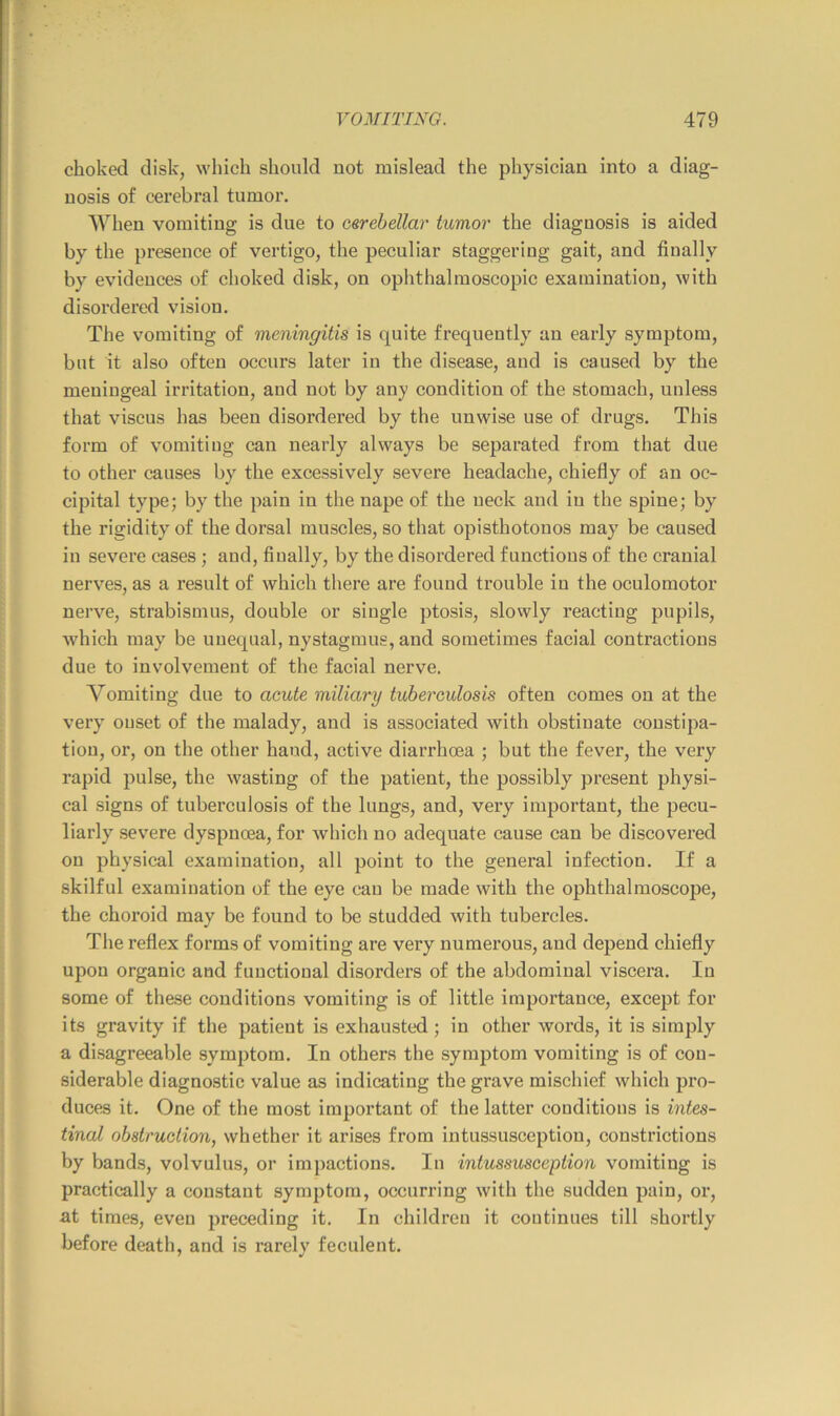choked disk, which should not mislead the physician into a diag- nosis of cerebral tumor. When vomiting is due to o&rehellar tumor the diagnosis is aided by the presence of vertigo, the peculiar staggering gait, and finally by evidences of choked disk, on ophthalmoscopic examination, with disordered vision. The vomiting of meningitis is quite frequently an early symptom, but it also often occurs later in the disease, and is caused by the meningeal irritation, aud not by any condition of the stomach, unless that viscus has been disordered by the unwise use of drugs. This form of vomiting can nearly always be separated from that due to other causes by the excessively severe headache, chiefly of an oc- cipital type; by the pain in the nape of the neck and in the spine; by the rigidity of the dorsal mnscles, so that opisthotonos may be caused in severe cases ; and, finally, by the disordered functions of the cranial nerves, as a result of which there are found trouble in the oculomotor nerve, strabismus, double or single ptosis, slowly reacting pupils, which may be unequal, nystagmus, and sometimes facial contractions due to involvement of the facial nerve. Vomiting due to acute miliary tuberculosis often comes on at the very onset of the malady, and is associated with obstinate constipa- tion, or, on the other hand, active diarrhoea ; but the fever, the very rapid pulse, the wasting of the patient, the possibly present physi- cal signs of tuberculosis of the lungs, and, very important, the pecu- liarly severe dyspnoea, for which no adeqnate cause can be discovered on physical examination, all point to the general infection. If a skilful examination of the eye can be made with the ophthalmoscope, the choroid may be found to be studded with tubercles. The reflex forms of vomiting are very numerous, and depend chiefly upon organic and functional disorders of the abdominal viscera. In some of these conditions vomiting is of little importance, except for its gravity if the patient is exhausted; in other words, it is simply a disagreeable symptom. In others the symptom vomiting is of con- siderable diagnostic valne as indicating the grave mischief which pro- duces it. One of the most important of the latter conditions is intes- tinal obstruction, whether it arises from intussusception, constrictions by bands, volvulus, or impactions. In intussusception vomiting is practically a constant symptom, occurring with the sudden pain, or, at times, even preceding it. In children it continues till shortly before death, and is rarely feculent.