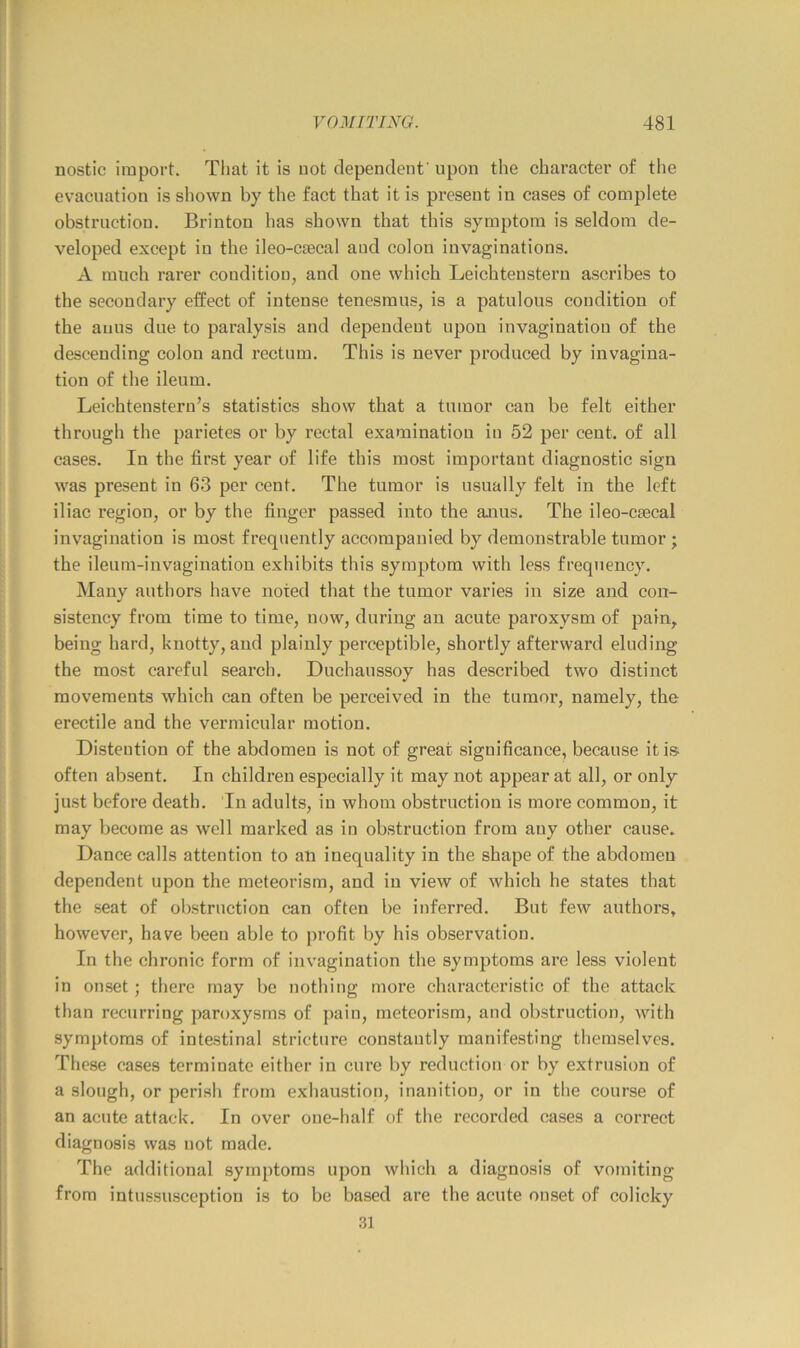 nostic import. That it is not dependent' upon the character of the evacuation is shown by the fact that it is present in cases of complete obstruction. Brinton has shown that this symptom is seldom de- veloped except in the ileo-caecal and colon invaginations. A much rarer condition, and one which Leichtenstern ascribes to the secondary effect of intense tenesmus, is a patulous condition of the anus due to paralysis and dependent upon invagination of the descending colon and rectum. This is never produced by invagina- tion of the ileum. Leichteustern’s statistics show that a tumor can be felt either through the parietes or by rectal examination in 52 per cent, of all cases. In the first year of life this most important diagnostic sign was present in 63 per cent. The tumor is usually felt in the left iliac region, or by the finger passed into the anus. The ileo-caecal invagination is most frequently accompanied by demonstrable tumor ; the ileum-invagination exhibits this symptom with less frequency. Many authors have noted that the tumor varies in size and con- sistency from time to time, now, during an acute paroxysm of pain, being hard, knotty, and plainly perceptible, shortly afterward eluding the most careful search. Duchaussoy has described two distinct movements which can often be perceived in the tumoi’, namely, the erectile and the vermicular motion. Distention of the abdomen is not of great significance, because it is; often absent. In childi’en especially it may not appear at all, or only just before death. In adults, in whom obstruction is more common, it may become as well marked as in obstruction from any other cause. Dance calls attention to an inequality in the shape of the abdomen dependent upon the meteorism, and in view of which he states that the seat of obstruction can often be inferred. But few authors, however, have been able to profit by his observation. In the chronic form of invagination the symptoms are less violent in onset; there may be nothing more characteristic of the attack than recurring paroxysms of pain, meteorism, and obstruction, with symptoms of intestinal stricture constantly manifesting themselves. These cases terminate either in cure by reduction or by extrusion of a slough, or perish from exhaustion, inanition, or in the course of an acute attack. In over one-half of the recorded cases a correct diagnosis was not made. The additional symptoms upon which a diagnosis of vomiting from intussusception is to be based are the acute onset of colicky 31