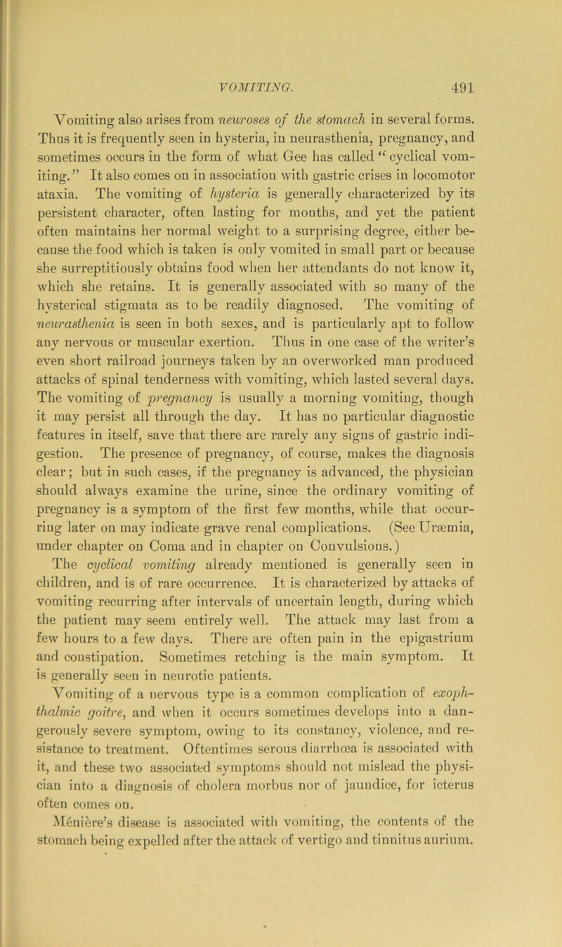 Vomiting also arises from neuroses of the stomach in several forms. Thus it is frequently seen in hysteria, in neurasthenia, pregnancy, and sometimes occurs in the form of what Gee has called “ cyclical vom- iting.” It also comes on in association with gastric crises in locomotor ataxia. The vomiting of hysteria is generally characterized by its persistent character, often lasting for months, and yet the patient often maintains her normal weight to a surprising degree, either be- cause the food which is taken is only vomited in small part or because she surreptitiously obtains food when her attendants do not know it, which she retains. It is generally associated with so many of the hysterical stigmata as to be readily diagnosed. The vomiting of neurasthenia is seen in both sexes, and is particularly apt to follow any nervous or muscular exertion. Thus in one case of the writer’s even short railroad journeys taken by an overworked man produced attacks of spinal tenderness with vomiting, which lasted several days. The vomiting of pregnancy is usually a morning vomiting, though it may persist all through the day. It has no particular diagnostic features in itself, save that there are rarely any signs of gastric indi- gestion. The presence of pregnancy, of course, makes the diagnosis clear; but in such cases, if the pregnancy is advanced, the physician should always examine the urine, since the ordinary vomiting of pregnancy is a symptom of the first few months, while that occur- ring later on may indicate grave renal complications. (See Uraemia, under chapter on Coma and in chapter on Convulsions.) The cyclical vomiting already mentioned is generally seen in children, and is of rare occurrence. It is characterized by attacks of vomiting recurring after intervals of uncertain length, during which the patient may seem entirely well. The attack may last from a few hours to a few days. There are often pain in the epigastrium and constipation. Sometimes retching is the main symptom. It is generally seen in neurotic patients. Vomiting of a nervous type is a common complication of exoph- thalmic goitre, and when it occurs sometimes develops into a dan- gerou-sly severe symptom, owing to its constancy, violence, and re- sistance to treatment. Oftentimes serous diarrhma is associated with it, and these two associated symptoms should not mislead the ])hysi- cian into a diagnosis of cholera morbus nor of jaundice, for icterus often comes on. M6nifere’s disease is associated with vomiting, the contents of the stomach being expelled after the attack of vertigo and tinnitus aurium.