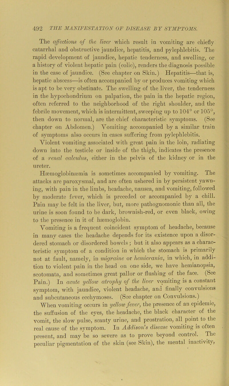 The affections of the liver which result in vomiting are chiefly catarrhal and obstructive jaundice, hepatitis, and pylephlebitis. The rapid development of jaundice, hepatic tenderness, and swelling, or a history of violent liepatic pain (colic), renders the diagnosis possible in the case of jaundice. (See chapter on Skin.) Hepatitis—that is, hepatic abscess—is often accompanied by or produces vomiting which is apt to be veiy obstinate. The swelling of the liver, the tenderness in the hypochondrium on palpation, the pain in the hepatic region, often referred to the neighborhood of the right shoulder, and the febrile movement, which is intermittent, sweeping up to 104° or 105°, then down to normal, are the chief characteristic symptoms. (See chapter on Abdomen.) Vomiting accompanied by a similar train of symptoms also occurs in cases suffering from pylephlebitis. A^iolent vomiting associated with great pain in the loin, radiating down into the testicle or inside of the thigh, indicates the presence of a renal calculus, either in the pelvis of the kidney or in the ureter. Ilffimoglobimemia is sometimes accompanied by vomiting. The attacks are paroxysmal, and are often ushered in by persistent yawn- ing, with pain in tlie limhs, headache, nausea, and vomiting, followed by moderate fever, which is preceded or accompanied by a chill. Pain may be felt in the liver, but, more pathognomonic than all, the urine is soon found to be dark, brownish-red, or even black, owing to the presence in it of hsemoglobin. Vomiting is a frequent coincident symptom of headache, because in many cases the headache depends for its existence upon a disor- dered stomach or disordered bowels ; but it also appears as a charac- teristic symptom of a condition in which the stomach is primarily not at fault, namely, in migraine or hemicrania, in which, in addi- tion to violent pain in the head on one side, we have hemianopsia, scotomata, and sometimes great pallor or flushing of the face. (See Pain.) In acute yellow atrophy of the liver vomiting is a constant symptom, with jaundice, violent headache, anu finally convulsions and subcutaneous ecchymoses. (See chapter on Convulsions.) When vomiting occurs in yellow fever, the presence of an epidemic, the suffusion of the eyes, the headache, the black character of the vomit, the slow pulse, scanty urine, and prostration, all point to the real cause of the symptom. In AddisoWs disease vomiting is often present, and may be so severe as to prove beyond control. The peculiar pigmentation of the skin (see Skin), the mental inactivity;