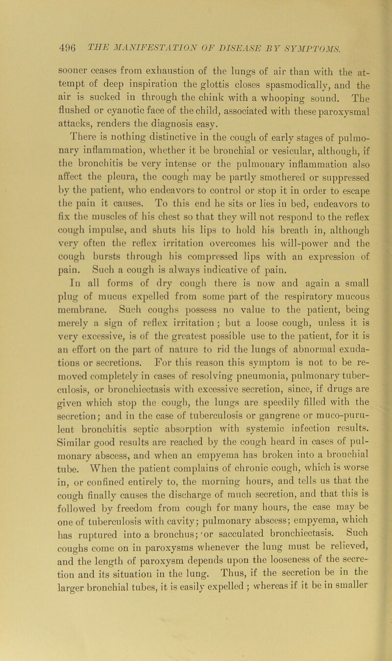 sooner ceases from exhaustion of the lungs of air than with the at- tempt of deep inspiration the glottis closes spasmodically, and the air is sucked in through the chink with a whooping sound. The flushed or cyanotic face of the child, associated with these paroxysmal attacks, renders the diagnosis easy. There is nothing distinctive in the cough of early stages of pulmo- nary inflammation, whether it be bronchial or vesicular, although, if the bronchitis be very intense or the pulmonary inflammation also affect the pleura, the cough may be ])artly smothered or suppressed by the patient, who endeavors to control or stop it in order to escape the pain it causes. To this end he sits or lies in bed, endeavors to fix the muscles of his chest so that they will not respond to the reflex cough impulse, and shuts his lips to hold his breath in, although very often the reflex irritation overcomes his will-power and the cough bursts through his compressed lips with an expression of pain. Such a cough is always indicative of pain. In all forms of dry cough there is now and again a small j)lng of mucus expelled from some part of the respiratory mucous membrane. Such coughs possess no value to the patient, being merely a sign of reflex irritation ; but a loose cough, unless it is very excessive, is of the greatest possible use to the patient, for it is an effort on the part of nature to rid the lungs of abnormal exuda- tions or secretions. For this reason this symptom is not to be re- moved completely in cases of resolving pneumonia, pulmonary tuber- culosis, or bronchiectasis with excessive secretion, since, if drugs are given which stop the cough, the lungs are speedily filled with the secretion; and in the case of tuberculosis or gangrene or muco-puru- lent bronchitis septic absorption with systemic infection results. Similar good results are reached by the cough heard in cases of pul- monary abscess, and when an empyema has broken into a bronchial tube. When the patient complains of chronic cough, which is worse in, or confined entirely to, the morning hours, and tells us that the cough finally causes the discharge of ranch secretion, and that this is followed by freedom from cough for many hours, the case may be one of tuberculosis with cavity; pulmonary abscess; empyema, which has ruptured into a bronchus; 'or sacculated bronchiectasis. Such coughs come on in paroxysms whenever the lung must be relieved, and the length of paroxysm depends upon the looseness of the seci’e- tiou and its situation in the lung. Thus, if the secretion be in the larger bronchial tubes, it is easily expelled ; whereas if it be in smaller