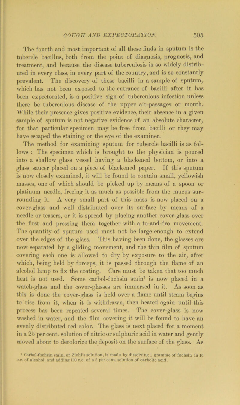 The fourth aud most important of all these finds in sputum is the tubercle bacillus, both from the point of diagnosis, prognosis, and treatment, and because the disease tuberculosis is so widely distrib- uted in every class, in every part of the country, and is so constantly prevalent. The discovery of these bacilli in a sample of sputum, which has not been exposed to the entrance of bacilli after it has been expectorated, is a positive sign of tuberculous infection unless there be tuberculous disease of the upper air-passages or mouth. While their presence gives positive evidence, their absence in a given sample of sputum is not negative evidence of an absolute character, for that particular specimen may be free from bacilli or they may have escaped the staining or the eye of the examiner. The method for examining sputum for tubercle bacilli is as fol- lows : The specimen which is brought to the physician is poured into a shallow glass vessel having a blackened bottom, or into a glass saucer placed on a piece of blackened paper. If this sputum is now closely examined, it will be found to contain small, yellowish masses, one of which should be picked up by means of a spoon or platinum needle, freeing it as much as possible from the mucus sur- rounding it. A very small part of this mass is now placed on a cover-glass and well distributed over its surface by means of a needle or teasers, or it is spread by placing another cover-glass over the fii’st and pressing them together with a to-and-fro movement. The quantity of sputum used must not be large enough to extend over the edges of the glass. This having been done, the glasses are now separated by a gliding movement, and the thin film of sputum covering each one is allowed to dry by exposure to the air, after which, being held by forceps, it is passed through the flame of an alcohol lamp to fix the coating. Care must be taken that too much heat is not used. Some carbol-fuchsin stain^ is now placed in a watch-glass and the cover-glasses are immersed in it. As soon as this is done the cover-glass is held over a flame until steam begins to rise from it, when it is withdrawn, then heated again until this process has been repeated several times. The cover-glass is now washed in water, aud the film covering it will be found to have an evenly distributed red color. The glass is next placed for a moment in a 25 per cent, solution of nitric or sulphuric acid in water and gently moved about to decolorize the deposit on the surface of the glass. As ’ Carbol-fuchsin stain, or Ziehl’s solution, Is made by dissolving 1 gramme of fuchsiu in 10 c.c. of alcohoi, and adding 100 c.c. of a 5 per cent, solution of carbolic acid.