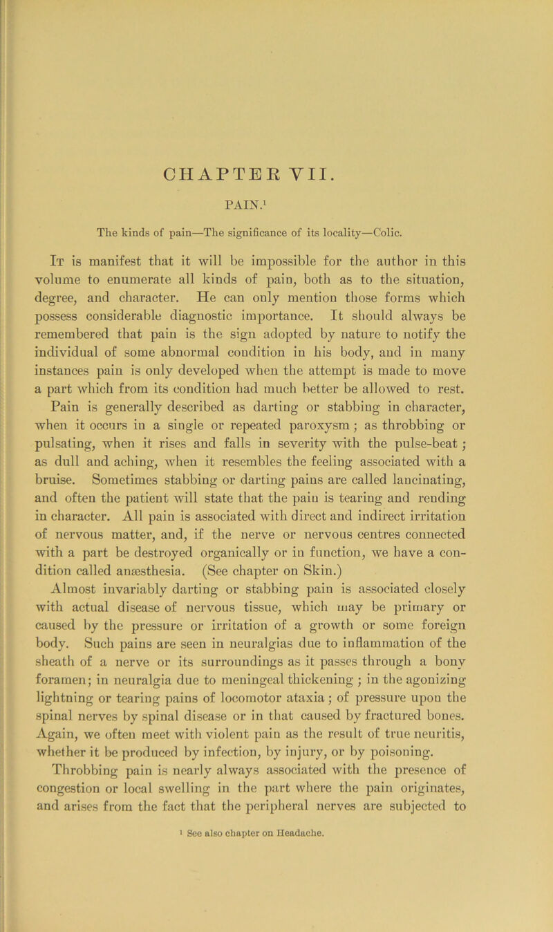 CHAPTEE YU. PAIN.i The kinds of pain—The significance of its locality—Colic. It is manifest that it will be impossible for the author in this volume to enumerate all kinds of pain, both as to the situation, degree, and character. He can only mention those forms which possess considerable diagnostic importance. It should always be remembered that pain is the sign adopted by nature to notify the individual of some abnormal condition in his body, and in many instances pain is only developed when the attempt is made to move a part which from its condition had much better be allowed to rest. Pain is generally described as darting or stabbing in character, when it occurs in a single or repeated paroxysm; as throbbing or pulsating, when it rises and falls in severity with the pulse-beat; as dull and aching, when it resembles the feeling associated with a bruise. Sometimes stabbing or darting pains are called lancinating, and often the patient will state that the paiu is tearing and rending in character. All pain is associated with direct and indirect irritation of nervous matter, and, if the nerve or nervous centres connected with a part be destroyed organically or iu function, we have a con- dition called anaesthesia. (See chapter on Skin.) Almost invariably darting or stabbing pain is associated closely with actual disease of nervous tissue, which may be primary or caused by the pressure or irritation of a growth or some foreign body. Such pains are seen in neuralgias due to inflammation of the sheath of a nerve or its surroundings as it passes through a bony foramen; in neuralgia due to meningeal thickening ; in the agonizing lightning or tearing pains of locomotor ataxia; of pressure upon the spinal nerves by spinal disease or in that caused by fractured bones. Again, we often meet with violent pain as the result of true neuritis, whether it be produced by infection, by injury, or by poisoning. Throbbing pain is nearly always associated with the presence of congestion or local swelling in the part where the pain originates, and arises from the fact that the peripheral nerves are subjected to ' See also chapter on Headache.