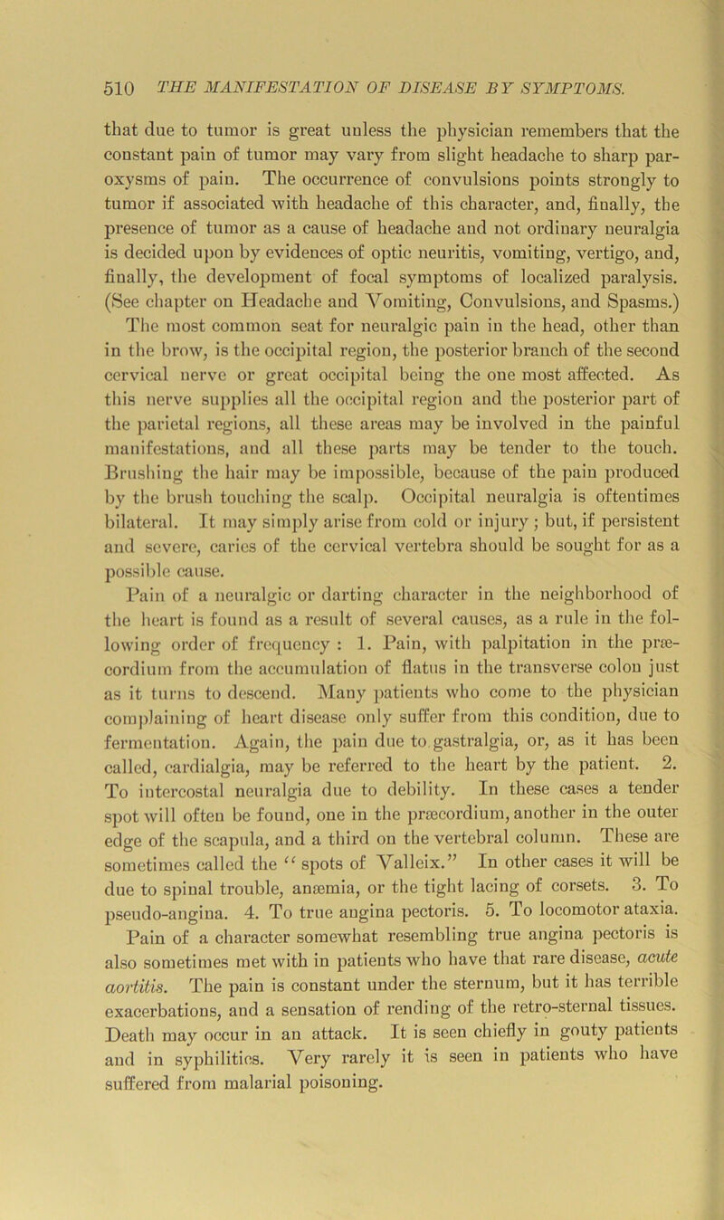 that due to tumor is great unless the physician remembers that the constant pain of tumor may vary from slight headache to sharp par- oxysms of pain. The occurrence of convulsions points strongly to tumor if associated with headache of this character, and, finally, the presence of tumor as a cause of headache and not ordinary neuralgia is decided upon by evidences of optic neuritis, vomiting, vertigo, and, finally, the development of focal symptoms of localized paralysis. (See chapter on Headache and Vomiting. Convulsions, and Spasms.) Tiie most common seat for neuralgic pain in the head, other than in the brow, is the occipital region, the posterior branch of the second cervical nerve or groat occipital being the one most affected. As this nerve supplies all the occipital region and the posterior part of the parietal regions, all these areas may be involved in the painful manifestations, and all these parts may be tender to the touch. Brushing tlie hair may be impossible, because of the pain produced by the brush touching the scalp. Occipital neuralgia is oftentimes bilateral. It may simply arise from cold or injury ; but, if jiersistent and severe, caries of the cervical vertebra should be sought for as a possible cause. Pain of a neuralgic or darting character in the neighborhood of the heart is found as a result of several causes, as a rule in the fol- lowing order of frequency : 1. Pain, with palpitation in the prre- cordium from the accumulation of flatus in the transverse colon just as it turns to descend. Many ]>atients who come to the physician comjdaining of heart disease only suffer from this condition, due to fermentation. Again, the pain due to gastralgia, or, as it has been called, cardialgia, may be referred to the heart by the patient. 2. To intercostal neuralgia due to debility. In these cases a tender spot will often be found, one in the prsecordium, another in the outer edge of the scapula, and a third on the vertebral column. These are sometimes called the “ spots of Malleix.” In other cases it will be due to spinal trouble, anaimia, or the tight lacing of corsets. 3. To pseudo-angina. 4. To true angina pectoris. 5. To locomotor ataxia. Pain of a character somewhat resembling true angina pectoris is also sometimes met with in patients who have that rare disease, acute aortitis. The pain is constant under the sternum, but it has terrible exacerbations, and a sensation of rending of the retro-sternal tissues. Heath may occur in an attack. It is seen chiefly in gouty patients and in syphilitics. Very rarely it is seen in patients who have suffered from malarial poisoning.