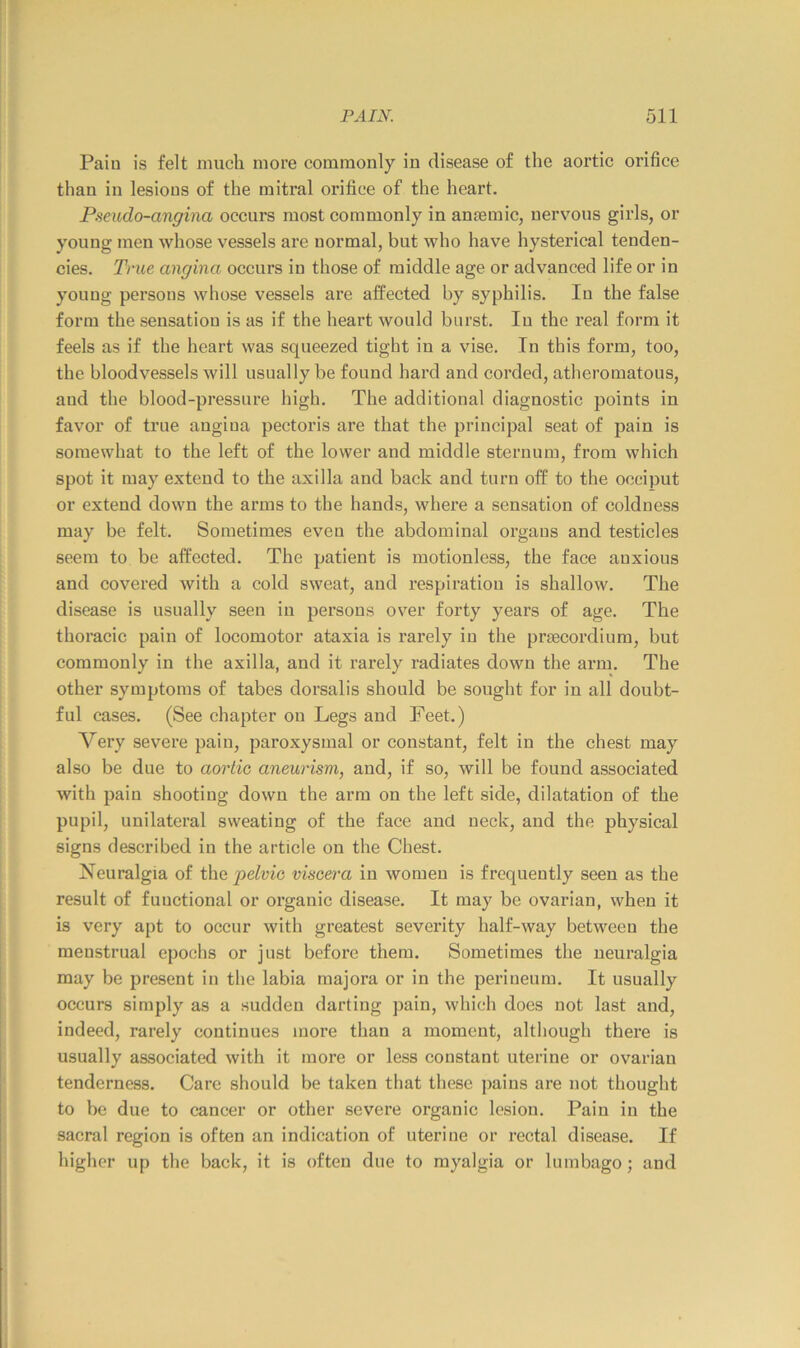 Paiu is felt much more commonly in disease of the aortic orifice than in lesions of the mitral orifice of the heart. Pseudo-angina occurs most commonly in anjemic, nervous girls, or young men whose vessels are normal, but who have hysterical tenden- cies. True angina occm’s in those of middle age or advanced life or in young persons whose vessels are affected by syphilis. In the false form the sensation is as if the heart would burst. In the real form it feels as if the heart was squeezed tight in a vise. In this form, too, the bloodvessels will usually be found hard and corded, atheromatous, and the blood-pressure high. The additional diagnostic points in favor of true angina pectoris are that the principal seat of pain is somewhat to the left of the lower and middle sternum, from which spot it may extend to the axilla and back and turn off to the occiput or extend down the arms to the hands, whei’e a sensation of coldness may be felt. Sometimes even the abdominal organs and testieles seem to be affected. The patient is motionless, the face anxious and covered with a cold sweat, and respiration is shallow. The disease is usually seen in persons over forty years of age. The thoracic pain of locomotor ataxia is rarely in the prfjecordium, but commonly in the axilla, and it rarely radiates down the arm. The other symptoms of tabes dorsalis should be sought for in all doubt- ful cases. (See chapter on Legs and Feet.) Very severe pain, paroxysmal or constant, felt in the chest may also be due to aortic aneurism, and, if so, will be found associated with pain shooting down the arm on the left side, dilatation of the pupil, unilateral sweating of the face and neck, and the physical signs described in the article on the Chest. Neuralgia of the pelvic viscera in women is frequently seen as the result of functional or organic disease. It may be ovarian, when it is very apt to occur with greatest severity half-way between the menstrual epochs or just before them. Sometimes the neuralgia may be present in the labia majora or in the perineum. It usually occurs simply as a sudden darting pain, which does not last and, indeed, rarely continues more than a moment, although there is usually assoeiated with it more or less constant uterine or ovarian tenderness. Care should be taken that these pains are not thought to be due to eancer or other severe organic lesion. Pain in the sacral region is often an indication of uterine or rectal disease. If higher up the back, it is often due to myalgia or lumbago; and