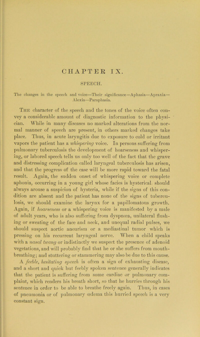 SPEECH. The changes in the speech and voice—Their significance—Aphasia—Apraxia— Alexia—Paraphasia. The character of the speech and the tones of the voice often con- vey a considerable amount of diagnostic information to the physi- cian. While in many diseases no marked alterations from the nor- mal manner of speech are present, in others marked changes take place. Thus, in acute laryngitis due to exposure to cold or irritant vapors the patient lias a whisperhig voice. In persons suffering from pulmonary tuberculosis the development of hoarseness and whisper- ing, or labored speech tells us only too well of the fact that the grave and distressing complication called laryngeal tuberculosis has arisen, and that the progress of the case will be more rapid toward the fatal result. Again, the sudden onset of whispering voice or complete aphonia, occurring in a young girl whose facies is hysterical, should always arouse a suspicion of hysteria, while if the signs of this con- dition are absent and the patient has none of the signs of tubercu- losis, we should examine the larynx for a papillomatous growth. Again, if hoarseness or a whispering voice is manifested by a male of adult years, who is also suffering from dyspnoea, unilateral flush- ing or sweating of the face and neck, and unequal radial pulses, we should suspect aortic aneurism or a mediastinal tumor which is pre.ssing on his recurrent laryngeal nerve. When a child speaks with a nasal twang or indistinctly we suspect the presence of adenoid vegetations, and will probably find that he or she suffers from mouth- breathing; and stuttering or stammering may also be due to this cause. A feeble, hesitating speech is often a sign of exhausting disease, and a short and quick but feebly spoken sentence generally indicates that the patient is suffering from some cardiac or pulmonary com- plaint, which renders his breath short, so that he hurries through his sentence in order to be able to breathe freely again. Thus, in cases of pneumonia or of pulmonary oedema this hurried spcecli is a very constant sign.