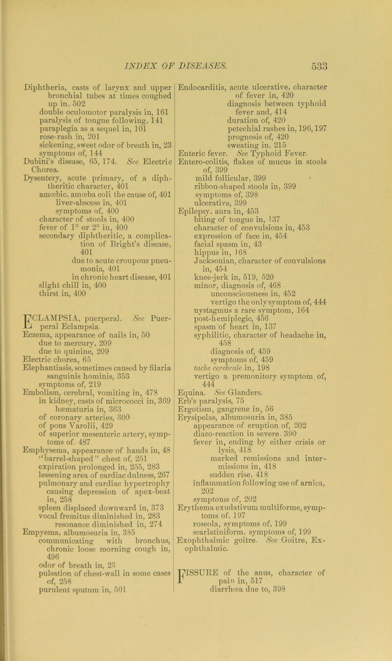 Diphtheria, casts of larynx and upper bronchial tubes at times coughed up in, 502 double oculomotor paralysis in, 161 paralysis of tongue following, 141 paraplegia as a sequel in, 101 rose-rash in, 201 sickening, sweet odor of breath in, 23 symptoms of, 144 Dubini’s disease, 65, 174. See Electric Chorea. Dysentery, acute primary, of a diph- theritic character, 401 amoebic, amoeba coli the cause of, 401 liver-abscess in, 401 symptoms of, 400 character of stools in, 400 fever of 1° or 2° in, 400 secondary diphtheritic, a complica- tion of Bright’s disease, 401 due to acute croupous pneu- monia, 401 in chronic heart disease, 401 slight chill in, 400 thirst in, 400 Eclampsia, puerperal. See Puer- peral Eclampsia Eczema, appearance of nails in, 50 due to mercury, 209 due to quinine, 209 Electric chorea, 65 Elephantiasis, sometimes caused by filaria sanguinis hominis, 353 symptoms of, 219 Embolism, cerebral, vomiting in, 478 in kidney, casts of micrococci in, 369 ha;maturia in, 363 of coronary arteries, 300 of pons Varolii, 429 of superior me.senteric artery, symp- toms of. 487 Emphysema, appearance- of hands in, 48 i ‘‘barrel-shaped” chest of, 251 expiration prolonged in, ‘255, 283 les.sening area of cardiac dulness, 267 pulmonary and cardiac hypertrophy causing depression of apex-beat in, 258 spleen displaced downward in, 373 vocal fremitus diminished in, 283 resonance diminished in, 274 Empyema, albumosuria in, 385 communicating with bronchus, chronic loose morning cough in, 496 } odor of breath in, 23 pulsation of chest-wall in some cases j of, 258 purulent sputum in, 501 Endocarditis, acute ulcerative, character of fever in, 420 diagnosis between typhoid fever and, 414 duration of, 420 petechial rashes in, 196,197 prognosis of, 420 sweating in, 215 Enteric fever. See Typhoid Fever. Entero-colitis, flakes of mucus in stools of, 399 mild follicular, 399 ' ribbon-shaped stools in, 399 symptoms of, 398 ulcerative, 399 Epilepsy, aura in, 453 biting of tongue in, 137 character of convulsions in, 453 expression of face in, 454 facial spasm in, 43 hippus in, 168 Jacksonian, character of convulsions in, 454 knee-jerk in, 519, 520 minor, diagnosis of, 468 unconsciousness in, 452 vertigo the only symptom of, 444 nystagmus a rare symptom, 164 post-hemiplegic, 456 spasm of heart in, 137 syphilitic, character of headache in, 458 diagnosis of, 459 symptoms of, 459 tache cerebmle in, 198 vertigo a premonitory symptom of, 444 Equina. See Glanders. Erb’s paralysis, 75 Ergotism, gangrene in, 56 Erysipelas, albumosuria in, 385 appearance of eruption of, ‘202 diazo-reaction in severe. 390 fever in, ending by either crisis or lysis, 418 marked remissions and inter- missions in, 418 sudden rise, 418 inflammation following use of arnica, 202 symptoms of, 202 Erythema exudativum multiforme, symp- toms of, 197 roseola, symptoms of, 199 scarlatiniform, symptoms of, 199 Exophthalmic goitre. See Goitre, Ex- ophthalmic. Fissure of the anus, character of pain in, 517 diarrhrea due to, 398