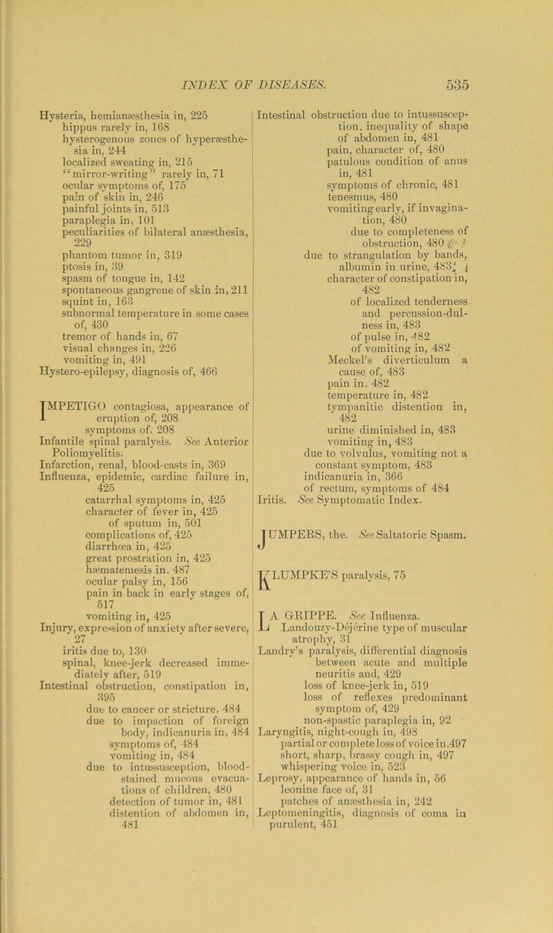 Hysteria, hemiana?sthesia in, 225 hippus rarely in, 168 hysterogenous zones of hypercesthe- sia in, 244 localized sweating in, 215 “mirror-writing” rarely in, 71 ocular symptoms of, 175 pain of skin in, 246 painful joints in, 513 paraplegia in, 101 peculiarities of bilateral anesthesia, 229 phantom tumor in, 319 ptosis in, 39 spasm of tongue in, 142 spontaneous gangrene of skin in, 211 squint in, 163 subnormal temperature in some cases of, 430 tremor of hands in, 67 visual changes in, 226 vomiting in, 491 Hystero-epilepsy, diagnosis of, 466 IMPETIGO contagiosa, appearance of eruption of, 208 symptoms of. 208 Infantile spinal paralysis. See Anterior Poliomyelitis. Infarction, renal, blood-casts in, 369 Influenza, epidemic, cardiac failure in, 425 catarrhal symptoms in, 425 character of fever in, 425 of sputum in, 501 complications of, 425 diarrhoea in, 425 great prostration in, 425 hsematemesis in. 487 ocular palsy in, 156 pain in back in early stages of, 517 vomiting in, 425 Injury, expression of anxiety after severe, 27 iritis due to, 130 spinal, knee-jerk decreased imme- diately after, 519 Intestinal obstruction, constipation in, 395 due to cancer or stricture, 484 due to impaction of foreign body, indicanuria in, 484 symptoms of, 484 vomiting in, 484 due to intu-ssusception, blood- stained mucous evjicua- tions of cliildren, 480 detection of tumor in, 481 distention of abdomen in, 481 Intestinal obstruction due to intussuscep- tion. inequality of shape of abdomen in, 481 pain, character of, 480 patulous condition of anus in, 481 symptoms of chronic, 481 tenesmus, 480 vomiting early, if invagina- tion, 480 due to completeness of obstruction, 480 .)f/r f due to strangulation hy bands, albumin in urine, 483j j character of constipation in, 482 of localized tenderness and percussion-dul- ness in, 483 of pulse in, 482 of vomiting in, 482 Meckel’s diverticulum a cause of, 483 pain in. 482 temperature in, 482 tympanitic distention in, 482 urine diminished in, 483 vomiting in, 483 due to volvulus, vomiting not a constant symptom, 483 indicanuria in, 366 of rectum, symptoms of 484 Iritis. See Symptomatic Index. JUMPEES, the. iSee Saltatoric Spasm. j^LUMPKE’S paralysis, 75 A GEIPPE. See Influenza. 1 Landouzy-Dojerine type of muscular atrophy, 31 Landry’s paralysis, differential diagnosis between acute and multiple neuritis and, 429 loss of knee-jerk in, 519 loss of reflexes predominant symptom of, 429 non-spastic paraplegia in, 92 Laryngitis, niglit-cough in, 498 partial or complete loss of voice in,497 short, sharp, bra.s.sy cough in, 497 whispering voice in, 523 Leprosy, appearance of hands in, 56 leonine face of, 31 patches of an:esthesia in, 242 Leptomeningitis, diagnosis of coma in purulent, 451