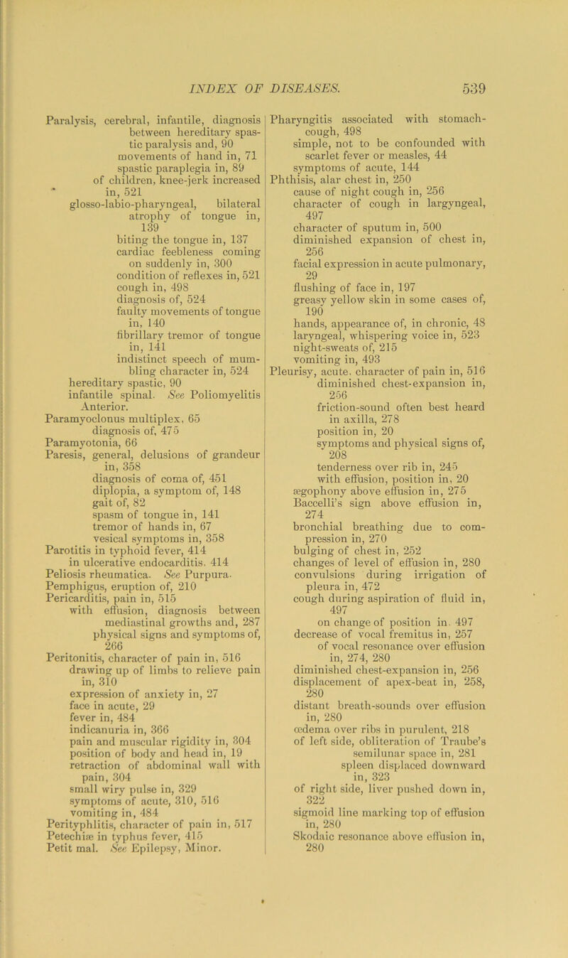 Paralysis, cerebral, infantile, diagnosis between hereditary spas- tic paralysis and, 90 movements of hand in, 71 spastic paraplegia in, 89 of children, knee-jerk increased in, 521 glosso-labio-pharyngeal, bilateral atrophy of tongue in, 139 biting the tongue in, 137 cardiac feebleness coming on suddenly in, 300 condition of reflexes in, 521 cough in, 498 diagnosis of, 524 faulty movements of tongue in, 140 fibrillary tremor of tongue in, 141 indistinct speech of mum- bling character in, 524 hereditary spastic, 90 infantile spinal. See Poliomyelitis Anterior. Paramyoclonus multiplex, 65 diagnosis of, 475 Paramyotonia, 66 Paresis, general, delusions of grandeur in, 358 diagnosis of coma of, 451 diplopia, a symptom of, 148 gait of, 82 spasm of tongue in, 141 tremor of hands in, 67 vesical symptoms in, 358 Parotitis in typhoid fever, 414 in ulcerative endocarditis, 414 Peliosis rheumatica. See Purpura- Pemphigus, eruption of, 210 Pericarditis, pain in, 515 with effusion, diagnosis between mediastinal growths and, 287 physical signs and symptoms of, 266 Peritonitis, character of pain in, 516 drawing up of limbs to relieve pain in, 310 expression of anxiety in, 27 face in acute, 29 fever in, 484 indicanuria in, 366 pain and muscular rigidity in, 304 position of body and head in, 19 retraction of abdominal wall with pain, 304 small wiry pulse in, 329 symptoms of acute, 310, 516 vomiting in, 484 Perityphlitis, character of pain in, 517 Petechia* in typhus fever, 415 Petit mal. See Epilepsy, Minor. Pharyngitis associated with stomach- cough, 498 simple, not to be confounded with scarlet fever or measles, 44 symptoms of acute, 144 Phthisis, alar chest in, 250 cause of night cough in, 256 character of cough in largyngeal, 497 character of sputum in, 500 diminished expansion of chest in, 256 facial expression in acute pulmonary, 29 flushing of face in, 197 greasy yellow skin in some cases of, 190 hands, appearance of, in chronic, 48 laryngeal, whispering voice in, 523 night-sweats of, 215 vomiting in, 493 Pleurisy, acute, character of pain in, 516 diminished chest-expansion in, 256 friction-sound often best heard in axilla, 278 position in, 20 symptoms and physical signs of, 208 tenderness over rib in, 245 with effusion, position in, 20 segophony above effusion in, 275 Baccelli’s sign above effusion in, 274 bronchial breathing due to com- pression in, 270 bulging of chest in, 252 changes of level of effusion in, 280 convulsions during irrigation of pleura in, 472 cough during aspiration of fluid in, 497 on change of position in. 497 decrease of vocal fremitus in, 257 of vocal resonance over effusion in, 274, 280 diminished chest-expansion in, 256 displacement of apex-beat in, 258, 280 distant breath-sounds over effusion in, 280 oedema over ribs in purulent, 218 of left side, obliteration of Traube’s semilunar space in, 281 spleen displaced downward in, 323 of right side, liver pushed down in, 322 sigmoid line marking top of effusion in, 280 Skodaic resonance above effusion in, 280