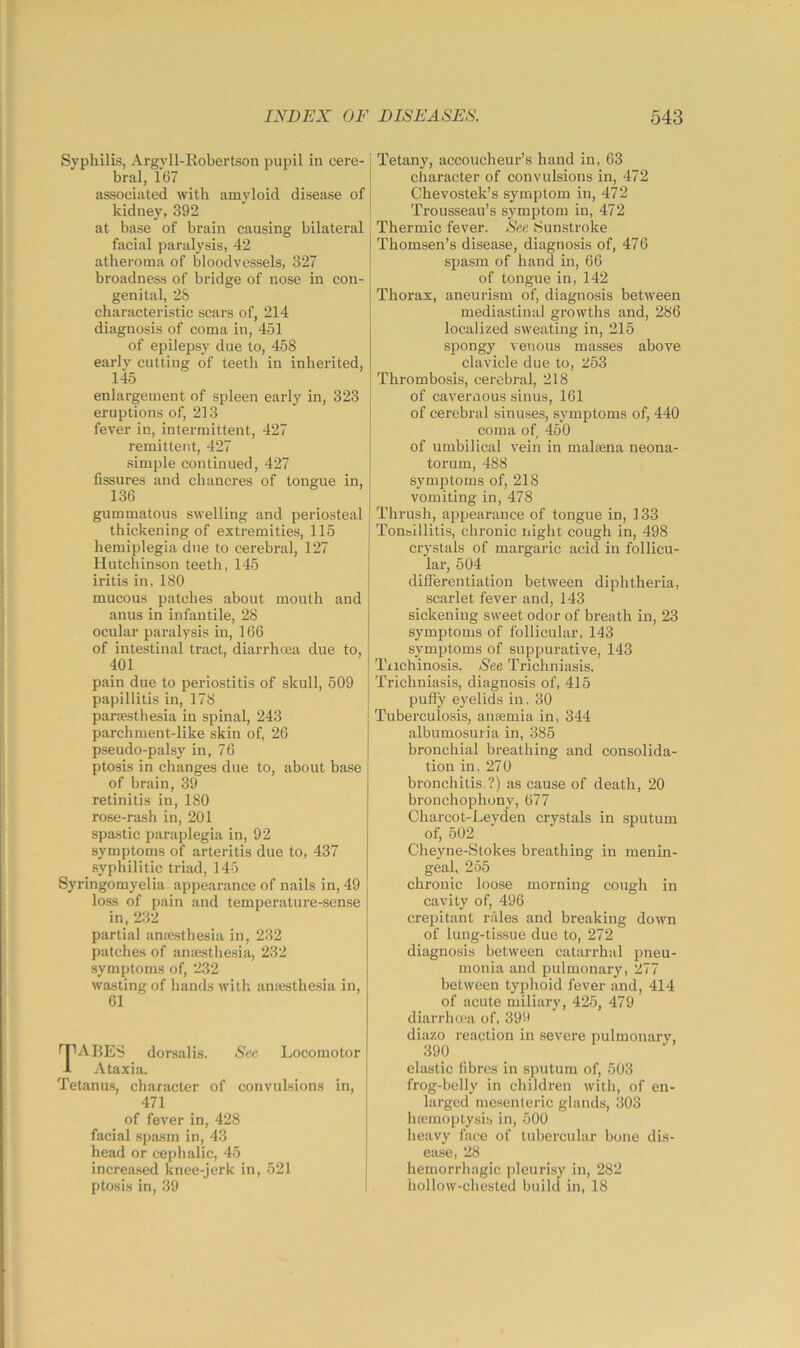 Syphilis, Argyll-Kobertson pupil in cere- bral, 167 associated with amyloid disease of kidney, 392 at base of brain causing bilateral facial paralysis, 42 atheroma of bloodvessels, 327 broadness of bridge of nose in con- genital, 2S characteristic scars of, 214 diagnosis of coma in, 451 of epilepsy due to, 458 early cutting of teeth in inherited, 145 enlargement of spleen early in, 323 eruptions of, 213 fever in, intermittent, 427 remittent, 427 simple continued, 427 fissures and chancres of tongue in, 136 gummatous swelling and periosteal thickening of extremities, 115 hemiplegia due to cerebral, 127 Hutchinson teeth, 145 iritis in, 180 mucous patches about mouth and anus in infantile, 28 ocular paralysis in, 166 of intestinal tract, diarrhoea due to, 401 pain due to periostitis of skull, 509 papillitis in, 178 parsestbesia in spinal, 243 parchment-like skin of, 26 pseudo-palsy in, 76 ptosis in changes due to, about base of brain, 39 retinitis in, 180 rose-rash in, 201 spastic paraplegia in, 92 symptoms of arteritis due to, 437 syphilitic triad, 145 Syringomyelia appearance of nails in, 49 loss of pain and temperature-sense in, 232 partial anicsthesia in, 232 patches of ansestliesia, 232 symptoms of, 232 wasting of hands with anaesthesia in, 61 f^PABES dorsalis. Sec Locomotor i Ataxia. Tetanu.s, character of convulsions in, 471 of fever in, 428 facial spasm in, 43 head or cephalic, 45 increased knee-jerk in, 521 ptosis in, 39 Tetany, accoucheur’s hand in, 63 character of convulsions in, 472 Chevostek’s symptom in, 472 Trousseau’s symptom in, 472 Thermic fever. See iSunstroke Thomsen’s disease, diagnosis of, 476 spasm of hand in, 66 of tongue in, 142 Thorax, aneurism of, diagnosis between mediastinal growths and, 286 localized sweating in, 215 spongy venous masses above clavicle due to, 253 Thrombosis, cerebi'al, 218 of cavernous sinus, 161 of cerebral sinuses, symptoms of, 440 coma of, 450 of umbilical vein in malaena neona- torum, 488 symptoms of, 218 vomiting in, 478 Thrush, appearance of tongue in, 133 Tonolllitis, chronic night cough in, 498 crystals of margaric acid in follicu- lar, 504 diflerentiation between diphtheria, scarlet fever and, 143 sickening sweet odor of breath in, 23 symptoms of follicular, 143 symptoms of suppurative, 143 Trichinosis. See Trichniasis. Trichniasis, diagnosis of, 415 pufly eyelids in, 30 Tuberculosis, ansemia in, 344 albumosuria in, 385 bronchial breathing and consolida- tion in, 270 bronchitis.?) as cause of death, 20 bronchophony, 677 Charcot-Leyden crystals in sputum of, 502 Cheyne-Stokes breathing in menin- geal. 255 chronic loose morning cough in cavity of, 496 crepitant rales and breaking down of lung-tissue due to, 272 diagnosis between catarrhal pneu- monia and pulmonary, 277 between typhoid fever and, 414 of acute miliary, 425, 479 diarrhma of, 399 diazo reaction in severe pulmonary, 390 elastic fibres in sputum of, 503 frog-belly in children with, of en- larged mesenteric glands, 303 lucmoptysib in, 500 heavy face of tubercular bone dis- ease, 28 hemorrhagic jileurisy in, 282 hollow-chested build in, 18