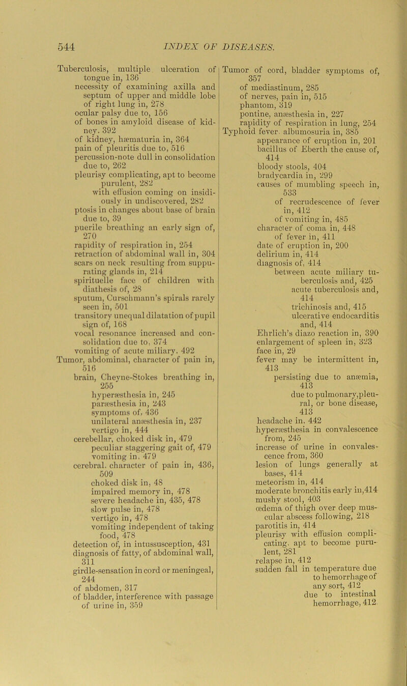 Tuberculosis, multiple ulceration of tongue in, 136 necessity of examining axilla and septum of upper and middle lobe of right lung in, 278 ocular palsy due to, 156 of bones in amyloid disease of kid- ney. 392 of kidney, ha?maturia in, 364 pain of pleuritis due to, 516 percussion-note dull in consolidation due to, 262 pleurisy complicating, apt to become purulent, 282 with eflusion coming on insidi- ously in undiscovered, 282 ptosis in changes about base of braiu due to, 39 puerile breatliiug an early sign of, 270 rapidity of respiration in, 254 retraction of abdominal wall in, 304 scars on neck resulting from suppu- rating glands in, 214 spirituelle face of children with diathesis of, 28 sputum, Curschmann’s spirals rarely seen in, 501 transitory unequal dilatation of pupil sign of, 168 vocal re.sonance increased and con- solidation due to, 374 vomiting of acute miliary. 492 Tumor, abdominal, character of pain in, 516 brain, Cheyne-Stokes breathing in, 255 hyperfesthesia in, 245 pariesthesia in, 243 symptoms of, 436 unilateral anicsthesia in, 237 vertigo in, 444 cerebellar, choked disk in, 479 peculiar staggering gait of, 479 vomiting in, 479 cerebral, character of pain in, 436, 509 choked disk in, 48 impaired memory in, 478 severe headache in, 435, 478 slow pulse in, 478 vertigo in, 478 vomiting independent of taking food, 478 detection of, in intussusception, 431 diagnosis of fatty, of abdominal wall, 311 _ girdle-sensation in cord or meningeal, 244 of abdomen, 317 of bladder, interference with passage of urine in, 359 Tumor of cord, bladder symptoms of, 357 of mediastinum, 285 of nerves, pain in, 515 phantom, 319 pontine, anaesthesia in, 227 rapidity of respiration in lung, 254 Typhoid fever, albumosuria in, 385 appearance of eruption in, 201 bacillus of Eberth the cause of, 414 bloody stools, 404 bradycardia in, 299 causes of mumbling speech in, 533 of recrudescence of fever in, 412 of vomiting in, 485 character of coma in, 448 of fever in, 411 date of eruption in, 200 delirium in, 414 diagnosis of, 414 between acute miliary tu- berculosis and, 425 acute tuberculosis and, 414 trichinosis and, 415 ulcerative endocarditis and, 414 Ehrlich’s diazo reaction in, 390 enlargement of spleen in, 323 face in, 29 fever may be intermittent in, 413 persisting due to ancemia, 413 due to pulmonary,pleu- ral, or bone disease, 413 headache in. 442 hypertesthesia in convalescence from, 245 increase of urine in convales- cence from, 360 lesion of lungs generally at bases, 414 meteorism in, 414 moderate bronchitis early in,414 mushy stool, 403 (edema of thigh over deep mus- cular abscess following, 218 parotitis in, 414 _ pleurisy with effusion compli- cating, apt to become puru- lent, 281 relapse in, 412 sudden fall in temperature due to hemorrhage of any sort, 412 _ due to intestinal hemorrhage, 412