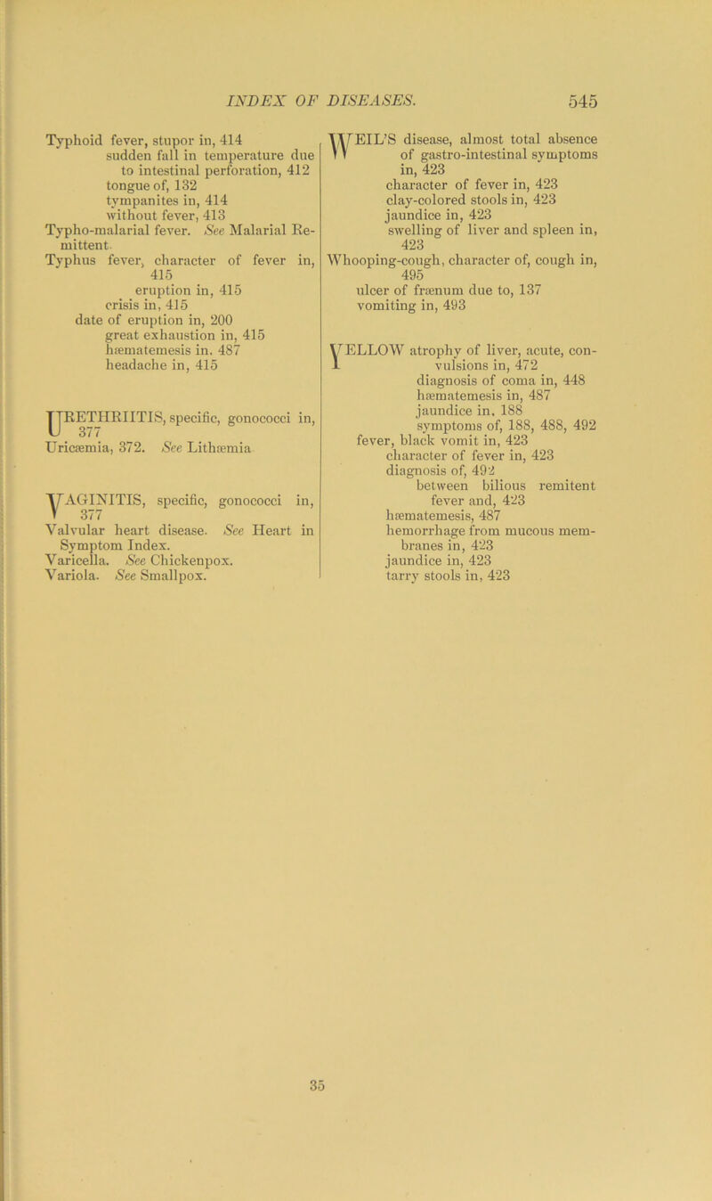 Typhoid fever, stupor in, 414 sudden fall in temperature due to intestinal perforation, 412 tongue of, 132 tympanites in, 414 without fever, 413 Typho-malarial fever. See Malarial Ee- mittent. Typhus fever, character of fever in, 415 eruption in, 415 crisis in, 415 date of eruption in, 200 great exhaustion in, 415 hiematemesis in. 487 headache in, 415 ETHEIITIS, specific, gonococci in, 377 Uricsemia, 372. See Lithtemia VAGINITIS, specific, gonococci in, 377 Valvular heart disease. See Heart in Symptom Index. Varicella. See Chickenpox. Variola. See Smallpox. WEIL’S disease, almost total absence of gastro-intestinal symptoms in, 423 character of fever in, 423 clay-colored stools in, 423 jaundice in, 423 swelling of liver and spleen in, 423 Whooping-cough, character of, cough in, 495 ulcer of fraenum due to, 137 vomiting in, 493 HELLOW atrophy of liver, acute, con- 1 vulsions in, 472 diagnosis of coma in, 448 hfematemesis in, 487 jaundice in. 188 symptoms of, 188, 488, 492 fever, black vomit in, 423 character of fever in, 423 diagnosis of, 492 between bilious remitent fever and, 423 hsematemesis, 487 hemorrhage from mucous mem- branes in, 423 jaundice in, 423 tarry stools in, 423 35