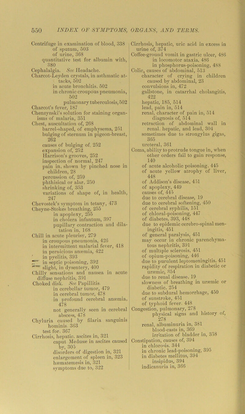 Centrifuge in examination of blood, 338 of sputum, 503 of urine, 368 quantitative test for albumin with, 380 Cephalalgia. See Headache. Charcot-Leyden crystals, in asthmatic at- tacks, 502 in acute bronchitis, 502 in chronic croupous pneumonia, 502 pulmonary tuberculosis, 502 Charcot’s fever, 187 Chenzynski’s solution for staining organ- isms of malaria, 351 Cliest, auscultation of, 268 barrel-.shaped, of emphysema, 251 bulging of sternum in pigeon-breast, 262 causes of bulging of, 252 expansion of, 252 Harrison’s grooves, 252 inspection of normal, 247 pain in, shown b}' pinched no.se in children, 28 percussion of, 259 phthisical or alar, 250 shrinking of, 353 variations of shape of, in health, 247 Chevostek’s symptom in tetany, 473 Cheyne-Stokes breathing, 255 in apoplexy, 255 in cholera infantum, 397 pupillary contraction and dila- tation in, 168 Chill in acute pleurisy, 279 in croupous pneumonia, 426 in intermittent malarial fever, 418 in pernicious aniomia, 422 ' in pyelitis, 393 in septic poisoning, 392 slight, in dysentery, 400 Chilly sensations and nausea iu acute diffu.se nephritis, 391 Choked disk. See Papillitis- in cerebellar tumor, 479 in cerebral tumor, 478 in profound cerebral antemia, 478 not generally seen in cerebral ab.scess, 478 Chyluria caused by filaria sanguinis hominis. 363 test for. 367 Cirrhosis, hepatic, ascites in, 321 caput Medusae in ascites caused by, 305 disorders of digestion in, 321 enlargement of spleen in, 323 haemalemesis in, 321 symptoms due to, 322 Cirrhosis, hepatic, uric acid in excess in urine of, 374 Coffee-ground vomit in gastric ulcer, 486 in locomotor ataxia, 486 in phosphorus-poisoning, 488 Colic, causes of abdominal, 513 character of crying in children caused by abdominal, 23 convulsions in, 472 gallstone, in catarrhal cholangitis, 422 hepatic, 185, 514 lead, pain in, 514 renal, character of pain in, 514 diagnosis of, 514 retraction of abdominal wall in renal, hepatic, and lead, 304 sometimes due to strongylus gigas, 365 ureteral, 361 Coma, ability to protrude tongue in, when other orders fail to gain response, 140 of acute alcoholic poisoning, 445 of acute yellow atrophy of liver, 448 of Addison’s disease, 451 of apoplexy, 449 causes of, 445 due to cerebral disease, 19 due to cerebral softening, 450 of cerebral syphilis, 151 of chloral-poisoning, 447 of diabetes, 393, 448 due to epidemic cerebro-spinal men- ingitis, 451 of general paralysis, 451 may occur in chronic parenchyma- tous nephritis, 391 of multiple sclerosis, 451 of opium-poisoning, 446 _ _ due to purulent leptomeningitis, 451 rapidity of respiration in diabetic or unemic, 854 due to renal disease, 19 slowness of breathing in uraemic or diabetic, 254 due to subdural hemorrhage, 450 of sunstroke, 451 of typhoid fever. 448 Congestion, pulmonary, 278 physical signs and history of, 278 renal, albuminuria in, 381 blood-casts in, 369 irritation of bladder in, 358 Constipation, causes of, 394 in chlorosis. 344 in chronic lead-poisoning, 395 in diabetes mellitus, 394 insipidus, 394 indicanuria in, 366