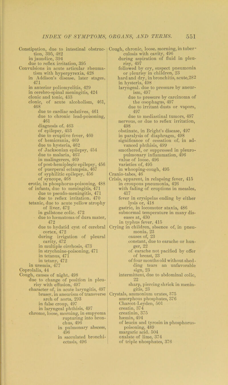 Constipation, due to intestinal obstruc-1 tion, 395, 482 ! in jaundice, 394 due to reflex irritation, 395 Convulsions in acute articular rheuma- tism with hyperpyrexia, 428 in Addison’s disease, later stages, { 471 ! in anterior poliomyelitis, 429 in cerebro-spinal meningitis, 424 j clonic and tonic, 433 I clonic, of acute alcoholism, 461, 468 due to cardiac sedatives, 461 due to chronic lead-poisoning, 461 diagnosis of, 463 of epilepsy, 453 due to eruptive fever, 460 of hemicrania, 469 due to hysteria, 462 of Jacksonian epilepsy, 454 due to malaria, 462 in malingerers, 469 of post-hemiplegic epilepsy, 456 | of puerperal eclampsia, 467 of syphilitic epilepsy, 456 of syncope, 468 erotic, in phosphorus-poisoning, 488 of infants, due to meningitis, 471 I due to pseudo-meningitis, 471 ; due to reflex irritation, 470 tetanic, due to acute yellow atrophy I of liver, 472 } in gallstone colic, 472 i due to htematoma of dura mater, I 472 I due to hydatid cyst of cerebral cortex, 472 during irrigation of pleural i cavity, 472 in multiple cirrhosis, 473 in strychnine-poisoning, 471 in tetanus, 471 in tetany, 472 in urajmia, 477 Ck)prolalia, 44 Cough, causes of night, 498 due to change of position in pleu- risy with effusion, 497 character of, in acute laryngitis, 497 brassy, in aneurism of transverse arch of aorta, 293 in false croup, 497 in laryngeal phthisis, 497 [ chronic, loose, morning, in empyema I rupturing into bron- chus, 496 I in pulmonary abscess, 496 in sacculated bronchi- ectasis, 496 Cough, chronic, loose, morning, in tuber- culosis with cavity, 496 during aspiration of fluid in pleu- risy, 497 followed by cry, suspect pneumonia or pleurisy in children, 23 hard and dry, in bronchitis, acute,282 in hysteria, 498 laryngeal, due to pressure by aneur- ism, 497 due to pressure by carcinoma of the oesophagus, 497 due to irritant dusts or vapors, 497 due to mediastinal tumors, 497 nervous, or due to reflex irritation, 498 obstinate, in Bright’s disease, 497 in paralysis of diaphragm, 498 significance of cessation of, in ad- vanced phthisis, 499 smothered, or suppressed in pleuro- pulmonary inflammation, 496 value of loose, 496 varieties of, 495 in whooping-cough, 495 Cranio-tabes, 46 Crisis, apparent, in relapsing fever, 415 in croupous pneumonia, 426 with fading of eruptions in measles, 417 fever in erysipelas ending by either lysis or, 418 gastric, in locomotor ataxia, 486 subnormal temperature in many dis- eases at, 430 in typhus fever, 415 Crying in children, absence of, in pneu- monia, 23 causes of, 23 constant, due to earache or hun- ger, 22 of earache not pacified by offer of breast, 23 of four months old without shed- ding tears an unfavorable sign, 23 intermittent, due to abdominal colic, 22 sharp, piercing shriek in menin- gitis, 23 Crystals, ammonium urates, 375 amorphous phospliates, 376 Charcot-Leyden, 501 creatin, 374 creatinin, 375 hsemin, 494 of leucin and tyrosin in phosphorus- poisoning, 489 margaric acid, 504 oxalate of lime, 374 of triple ohosphates, 376