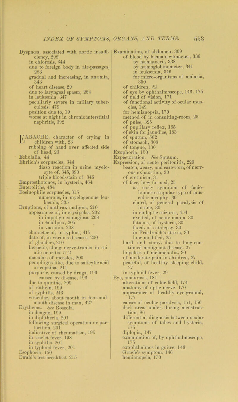 Dyspnoea, associated with aortic insuffi- ciency, 298 in chlorosis, 344 due to foreign body in air-passages, 283 gradual and increasing, in aneemia, 343 of heart disease, 29 due to laryngeal spasm, 284 in leukfemia, 347 peculiarly severe in miliary tuber- culosis, 479 position due to, 19 worse at night in chronic interstitial nephritis, 392 Earache, character of crying in children with, 23 rubbing of hand over affected side of head, 23 Echolalia, 44 Ehrlich’s corpuscles, 344 diazo reaction in urine, myelo- cyte of, 345, 390 triple blood-stain of, 346 Emprosthotonos, in hysteria, 464 Enteroliths, 484 Eosinophile corpuscles, 315 numerous, in myelogenous leu- kfemia, 335 Eruptions, of anthrax maligna, 210 appearance of, in erysipelas, 202 in impetigo contagiosa, 208 in Smallpox, 205 in vaccinia, 208 character of, in typhus, 415 date of, in various diseases, 200 of glanders, 210 herpetic, along nerve-trunks in sci- atic neuritis, 512 macular, of measles, 200 pemphigus-like, due to salicylic acid or copaiba, 211 purpuric, caused by drugs, 196 caused by di.sease, 196 due to quinine, 209 of rotheln, 199 of syphilis, 243 vesicular, about mouth in foot-and- mouth disease in man, 427 Erythema. See Roseola, in dengue, 199 in diphtheria, 201 following surgical operation or par- turition, 201 indicative of rheumati-sm, 195 in scarlet fever, 198 in syphilis. 201 in typhoid fever, 201 Esophoria, 150 Ewald’s test-breakfast, 215 Examination, of abdomen, 309 of blood by hasrnatocytometer, 336 by hfematocrit, 338 by ha;moglobinometer, 341 in leukaemia, 346 for micro-organisms of malaria, 350 of children, 22 of eye by ophthalmoscope, 146, 175 of field of vision, 171 of functional activity of ocular mus- cles, 149 for hemianopsia, 170 method of, in consulting-room, 25 of pulse, 325 of pupillary reflex, 165 of skin for jaundice, 183 of sputum, 502 of stomach, 308 of tongue, 130 Exophoria, 150 Expectoration. See Sputum. Expression, of acute peritonitis, 229 beaten, weary, and careworn, of nerv- ous exhaustion, 30 of cretinism, 31 of face, how formed, 25 as early symptom of facio- humero-scapular type of mus- cular atrophy, 30 elated, of general paralysis of insane, 30 in epileptic seizures, 454 excited, of acute mania, 30 fatuous, of hysteria, 30 fixed, of catalepsy, 30 in Friedreich’s ataxia, 30 how modified, 25 hard and stony, due to long-con- tinued malignant di.sease. 27 hopeless, of melancholia, 30 of moderate pain in children, 27 peaceful, of healthy sleeping child, 27 in typhoid fever, 29 Eye, amaurosis, 181 alterations of color-field, 174 anatomy of optic nerve, 170 appearance of healthy eye-ground, 177 causes of ocular paralysis, 151, 156 dark areas uuder, during menstrua- tion, 86 differential diagnosis between ocular symptoms of tabes and hysteria, . . diplopia, 147 examination of, by ophthalmoscope, 175 exophthalmos in goitre, 146 Graefe’s .symptom, 146 hemianopsia, 170