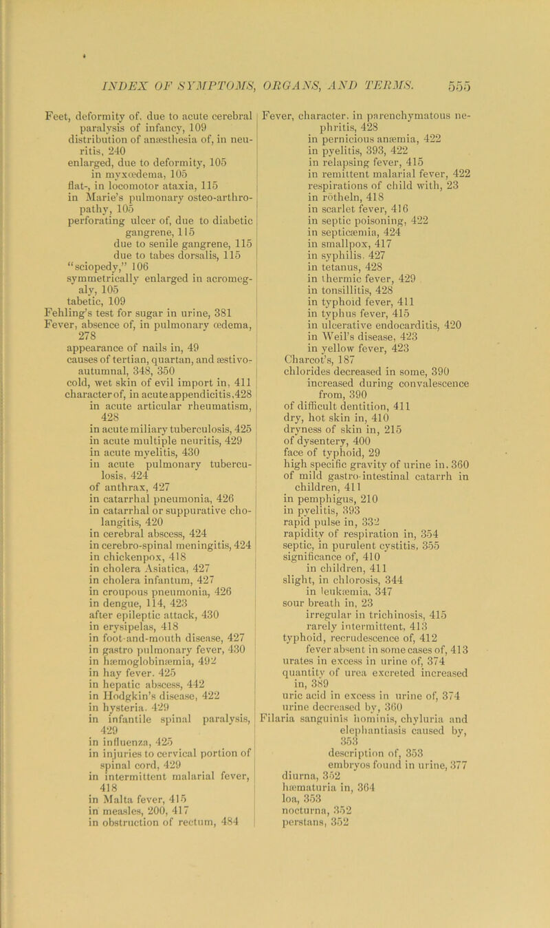 Feet, deformity of, due to acute cerebral paralysis of infancy, 109 distribution of ansesthesia of, in neu- ritis, 240 enlarged, due to deformity, 105 in myxtedema, 105 flat-, in locomotor ataxia, 115 | in Marie’s pulmonary osteo-arthro- pathy, 105 perforating ulcer of, due to diabetic gangrene, 115 due to senile gangrene, 115 due to tabes dorsalis, 115 “sciopedy,” 106 symmetrically enlarged in acromeg- aly, 105 tabetic, 109 Fehling’s test for sugar in urine, 381 \ Fever, absence of, in pulmonary cedema, 278 appearance of nails in, 49 causes of tertian, quartan, and sestivo- autumnal, 348, 350 cold, wet skin of evil import in, 411 | characterof, in acute appendicitis,428 in acute articular rheumatism, 428 in acute miliary tuberculosis, 425 : in acute multiple neuritis, 429 j in acute myelitis, 430 [ in acute pulmonary tubercu- losis, 424 of anthrax, 427 j in catarrhal pneumonia, 426 in catarrhal or suppurative cho- langitis, 420 i in cerebral abscess, 424 j in cerebro-spinal meningitis, 424 ! in chickenpox, 418 in cholera Asiatica, 427 ' in cholera infantum, 427 in croupous pneumonia, 426 in dengue, 114, 423 after epileptic attack, 430 in erysipelas, 418 in foot-and-mouth disease, 427 in gastro pulmonary fever, 430 , in htemoglobinsemia, 492 | in hay fever. 425 in hepatic abscess, 442 in Hodgkin’s disea.se, 422 j in hysteria. 429 i in infantile spinal paralysis, ' 429 ■ in influenza, 425 in injuries to cervical portion of spinal cord, 429 in intermittent malarial fever, 418 in Malta fever, 415 in measles, 200, 417 in obstruction of rectum, 484 Fever, character, in parenchymatous ne- phritis, 428 in pernicious anaemia, 422 in pyelitis, 393, 422 in relapsing fever, 415 in remittent malarial fever, 422 respirations of cliild with, 23 in rotheln, 418 in scarlet fever, 416 in septic poisoning, 422 in septicaemia, 424 in smallpox, 417 in syphilis, 427 in tetanus, 428 in thermic fever, 429 in tonsillitis, 428 in typhoid fever, 411 in typhus fever, 415 in ulcerative endocarditis, 420 in Weil’s disease, 423 in yellow fever, 423 Charcot’s, 187 chlorides decreased in some, 390 increased during convalescence from, 390 of difficult dentition, 411 dry, hot skin in, 410 dryness of skin in, 215 of dysentery, 400 face of typhoid, 29 high specific gravity of urine in. 360 of mild gastro-intestinal catarrh in children, 411 in pemphigus, 210 in pyelitis, 393 rapid pulse iu, 332 rapidity of respiration in, 354 septic, in purulent cystitis, 355 significance of, 410 in children, 411 slight, in chlorosis, 344 in leukajmia, 347 sour breath in, 23 irregular in trichinosis, 415 rarely intermittent, 413 typhoid, recriuie.scence of, 412 fever absent in some cases of, 413 urates in exce.ss in urine of, 374 quantity of urea excreted increa.sed in, 389 uric acid in excess in urine of, 374 lu-ine decreased by, 360 Filaria sanguinis hominis, chyluria and elepliantiasis caused bv, 353 description of, 353 embryos found in urine, 377 diurna, 352 huimaturia in, 364 loa, 353 nocturna, 352 perstans, 352