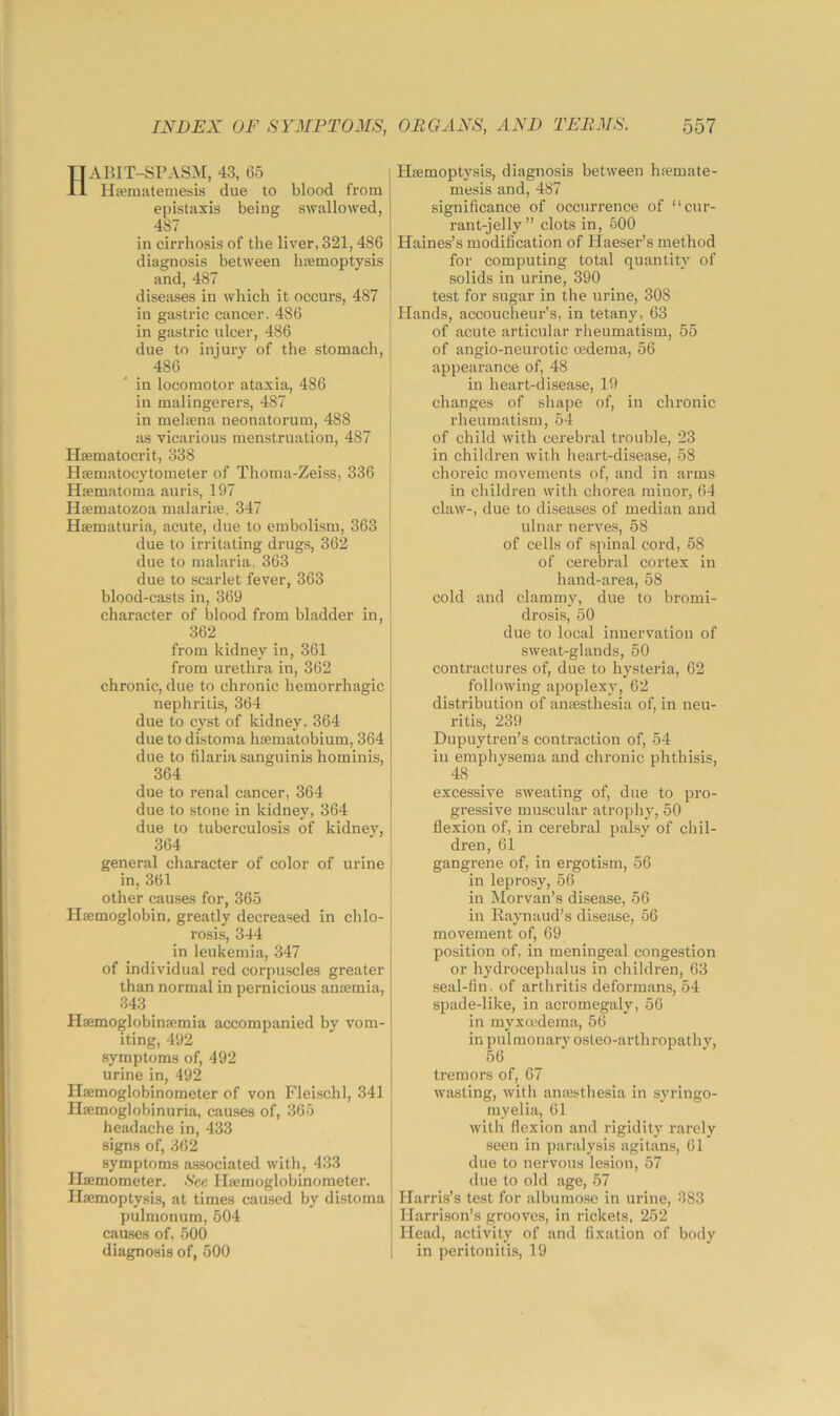 ABIT-SPASM, 43, 65 Ha?matemesis due to blood from epistaxis being swallowed, 487 in cirrhosis of the liver, 321,486 diagnosis between hcemoptysis and, 487 diseases in which it occurs, 487 in giLStric cancer. 486 in gastric ulcer, 486 due to injury of the stomach, 486 in locomotor ataxia, 486 in malingerers, 487 in melsena neonatorum, 488 as vicarious menstruation, 487 Hfematocrit, 338 Hsematocytometer of Thoma-Zeiss, 336 Hfematoma auris, 197 Hfematozoa malariaj, 347 Haematuria, acute, due to embolism, 363 due to irritating drugs, 362 due to malaria, 363 due to scarlet fever, 363 blood-casts in, 369 character of blood from bladder in, 362 from kidney in, 361 from urethra in, 362 chronic, due to chronic hemorrhagic nephritis, 364 due to cyst of kidney. 364 due to distoma hsematobium, 364 due to filaria sanguinis hominis, 364 due to renal cancer, 364 due to stone in kidney, 364 due to tuberculosis of kidney, 364 general character of color of urine in, 361 other causes for, 365 Haemoglobin, greatly decreased in chlo- rosis, 344 in leukemia, 347 of individual red corpuscles gi’eater than normal in pernicious aniemia, 343 Htemoglobinaimia accompanied by vom- iting, 492 symptoms of, 492 urine in, 492 Haemoglobinometer of von Fleischl, 341 Hajmoglobinuria, causes of, 365 headache in, 433 signs of, 362 symptoms associated with, 433 Hsemometer. See Hamoglobinometer. Haemoptysis, at times cau.sed by distoma pulmonum, 504 caases of, 500 diagnosis of, 500 Haemoptysis, diagnosis between hremate- mesis and, 487 significance of occurrence of “cur- rant-jelly” clots in, 500 Haines’s modification of Haeser’s method for computing total quantity of solids in urine, 390 test for sugar in the urine, 308 Hands, accoucheui-’s, in tetany, 63 of acute articular rheumatism, 55 of angio-neurotic oedema, 56 appearance of, 48 in heart-disease, 19 changes of shape of, in chronic rheumatism, 54 of child with cerebral trouble, 23 in children with heart-disease, 58 choreic movements of, and in arms in children with chorea minor, 64 claw-, due to diseases of median and ulnar nerves, 58 of cells of spinal cord, 58 of cerebral cortex in hand-area, 58 cold and clammy, due to bromi- drosis, 50 due to local innervation of sweat-glands, 50 contractures of, due to hysteria, 62 following apoplexy, 62 distribution of anaesthesia of, in neu- ritis, 239 Dupuyti-en’s contraction of, 54 in emphysema and chronic phthisis, 48 excessive sweating of, due to pro- gressive muscular atrophy, 50 flexion of, in cerebral palsy of chil- dren, 61 gangrene of, in ergotism, 56 in leprosy, 56 in Morvan’s disease, 56 in Eaynaud’s disease, 56 movement of, 69 position of, in meningeal congestion or hydrocephalus in children, 63 seal-fin. of arthritis deformans, 54 spade-like, in acromegaly, 56 in myxmdema, 56 in pulmonary osteo-arthropathy, 56 tremors of, 67 wasting, with anajsthesia in syringo- myelia, 61 with flexion and rigidity rarely seen in paralysis agitans, 61 due to nervous lesion, 57 due to old age, 57 Harris’s test for albumose in urine, 383 Harrison’s grooves, in rickets, 252 Head, activity of and fixation of body in peritonitis, 19