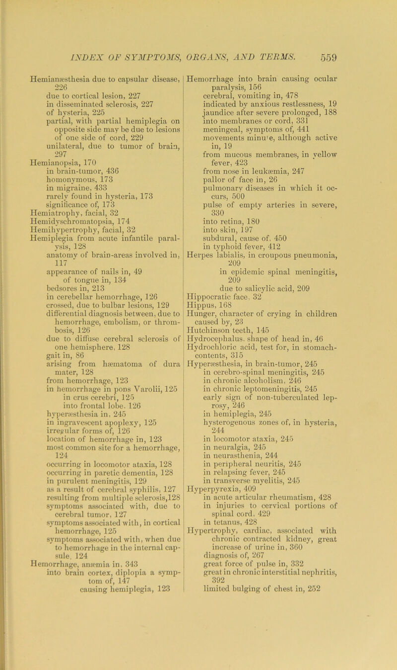 Hemianjesthesia due to capsular disease, 226 due to cortical lesion, 227 in disseminated sclerosis, 227 of hysteria, 225 partial, with partial hemiplegia on opposite side may be due to lesions of one side of cord, 229 unilateral, due to tumor of brain, 297 Hemianopsia, 170 in brain-tumor, 436 homonymous. 173 in migraine, 433 rarely found in hysteria, 173 significance of, 173 Hemiatrophy, facial, 32 Hemidyschromatopsia, 174 Hemihypertrophy, facial, 32 Hemiplegia from acute infantile paral- ysis, 128 anatomy of brain-areas involved in, 117 appearance of nails in, 49 of tongue in, 134 bedsores in, 213 in cerebellar hemorrhage, 126 crossed, due to bulbar lesions, 129 diflerential diagnosis between, due to hemorrhage, embolism, or throm- bosis, 126 due to diffuse cerebral sclerosis of one hemisphere, 128 gait in, 86 arising from hsematoma of dura mater, 128 from hemorrhage, 123 in hemorrhage in pons Varolii, 125 in crus cerebri, 125 into frontal lobe. 126 hypericsthesia in, 245 in ingrave-scent apoplexy, 125 irregular forms of, 126 location of hemorrhage in, 123 most common site for a hemorrhage, 124 occurring in locomotor ataxia, 128 occurring in paretic dementia, 128 in purulent meningitis, 129 as a result of cerebral syphilis, 127 resulting from multiple sclerosis,128 symptoms associated with, due to cerebral tumor, 127 symptoms a.ssociated with, in cortical hemorrhage, 125 symptoms as.sociated with, when due to hemorrhage in the internal cap- sule. 124 Hemorrhage, an»mia in, 343 into brain cortex, diplopia a symp- tom of, 147 causing hemiplegia, 123 ! Hemorrhage into brain causing ocular paralysis, 156 cerebral, vomiting in, 478 indicated by anxious restlessness, 19 jaundice after severe prolonged, 188 into membranes or cord, 331 meningeal, symptoms of, 441 I movements minu'e, although active in, 19 from mucous membranes, in yellow fever, 423 from nose in leukaemia, 247 pallor of face in, 26 pulmonary diseases in which it oc- curs, 500 pulse of empty arteries in severe, 330 into retina, 180 into skin, 197 subdural, cause of, 450 in typhoid fever, 412 Herpes labialis, in croupous pneumonia, 209 in epidemic spinal meningitis, 209 due to salicylic acid, 209 Hippocratic face, 32 Hippus, 168 j Hunger, character of crying in children j caused by, 23 I Hutchinson teeth, 145 j Hydrocephalus, shape of head in, 46 j Hydrochloric acid, test for, in stomach- contents, 315 Hypersesthesia, in brain-tumor, 245 in cerebro-spinal meningitis, 245 in chronic alcoholism, 246 in chronic leptomeningitis, 245 early sign of non-tuberculated lep- rosy, 246 j in hemiplegia, 245 I hysterogenous zones of, in hysteria, 244 in locomotor ataxia, 245 in neuralgia, 245 in neurasthenia, 244 in peripheral neuritis, 245 in relap.sing fever, 245 in transverse myelitis, 245 Hyperpyrexia, 409 in acute articular rheumatism, 428 in injuries to cervical portions of spinal cord, 429 in tetanus, 428 Hypertrophy, cardiac, associated with chronic contracted kidney, great increase of urine in, 360 diagnosis of, 267 great force of pulse in, 332 great in chronic interstitial nephritis, 392 limited bulging of chest in, 252