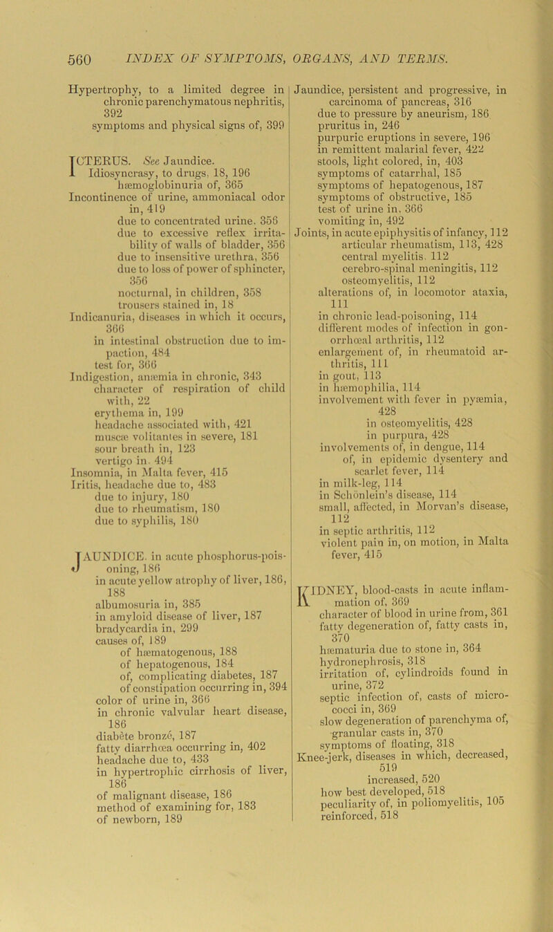 Hypertrophy, to a limited degree in chronic parenchymatous nephritis, 392 symptoms and physical signs of, 399 CTEKUS. Sec Jaundice. Idiosyncrasy, to drugs, 18, 196 hsemoglobinuria of, 365 Incontinence of urine, ammoniacal odor in, 419 due to concentrated urine. 356 due to excessive reflex irrita- bility of walls of bladder, 356 due to insensitive urethra, 356 due to loss of power of sphincter, ' 356 nocturnal, in children, 358 trousers stained in, 18 Indicanuria, di.sea.ses in which it occurs, 366 in intestinal obstruction due to im- paction, 484 test for, 3t)6 Indigestion, auicmia in chronic, 343 character of re.spiration of child witli, 22 erytliema in, 199 licadache as.sociated with, 421 muscie volitanies in severe, 181 sour breatli in, 123 vertigo in. 494 Insomnia, in lUalta fever, 415 Iritis, lieadache due to, 483 due to injury, 180 due to rheumatism, ISO due to syphilis, 180 JAUNDICE, in acute phosphorus-pois- oning, 186 in acute yellow atrophy of liver, 186, 188 albumosuria in, 385 in amyloid disease of liver, 187 bradycardia in, 299 causes of, 189 of hsematogenous, 188 of hepatogenous, 184 of, complicating diabetes, 187 of constipation occurring in, 394 color of urine in, 366 in chronic valvular heart disease, 186 diabete bronze, 187 fatty diarrhoea occurring in, 402 headache due to, 433 in hypertrophic cirrhosis of liver, 186 _ of malignant disease, 186 method of examining for, 183 of newborn, 189 Jaundice, persistent and progressive, in carcinoma of pancreas, 316 due to pressure by aneurism, 186 pruritus in, 246 purpuric eruptions in severe, 196 in remittent malarial fever, 422 stools, light colored, in, 403 symptoms of catarrhal, 185 symptoms of hepatogenous, 187 symptoms of obstructive, 185 test of urine in, 366 vomiting in, 492 Joints, in acute epiphysitis of infancy, 112 articular rheumatism, 113, 428 central myelitis. 112 cerebro-spinal meningitis, 112 osteomyelitis, 112 altei’ations of, in locomotor ataxia, 111 in chronic lead-poisoning, 114 difl’erent modes of infection in gon- orrhmal arthritis, 112 enlargement of, in rheumatoid ar- thritis, 111 in gout, 113 in Inemopliilia, 114 involvement with fever in pycemia, 428 in osteomyelitis, 428 in purpura, 428 involvements of, in dengue, 114 of, in epidemic dysentery and scarlet fever, 114 in milk-leg, 114 in Sclibnlein’s di.sea.se, 114 small, aflected, in Morvan’s disease, 112 _ in septic arthritis, 112 violent pain in, on motion, in Malta fever, 415 Kidney, blood-casts in acute inflam- mation of, 369 character of blood in urine from, 361 fatty degeneration of, fatty casts in, 370 hffimaturia due to stone in, 364 hydronephrosis, 318 irritation of, cylindroids found in urine, 372 septic infection of, casts of micro- cocci in, 369 slow degeneration of parenchyma of, •granular casts in, 370 symptoms of floating, 318 Knee-ierk, diseases in which, decreased, 519 increased, 520 how best developed, 518 peculiarity of, in poliomyelitis, 105 reinforced, 518