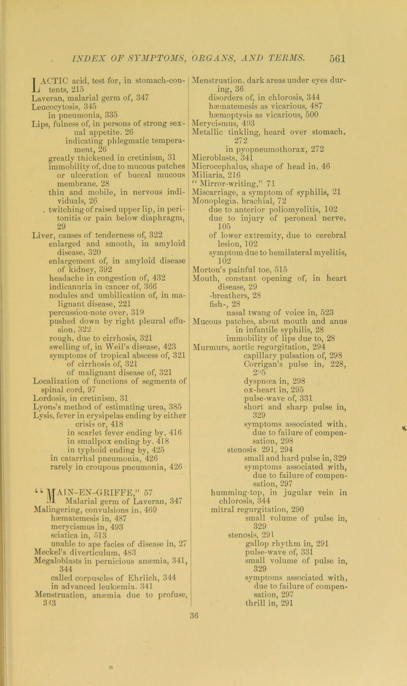 Menstruation, dark areas under eyes dur- ing, 36 disorders of, in chlorosis, 344 haeinateinesis as vicarious, 487 hsemoptysis as vicarious, 500 Merycismus, 403 Metallic tinkling, heard over stomach, 272 in pyopneumothorax, 272 Microblasts, 341 Microcephalus, shape of head in, 46 Miliaria, 216 “ Mirror-writing,” 71 Miscarriage, a symptom of syphilis, 21 Monoplegia, brachial, 72 due to anterior poliomyelitis, 102 due to injury of peroneal nerve. 1ACTIC acid, test for, in stomach-con- J tents, 215 Laveran, malarial germ of, 347 Leucocytosis, 345 in pneumonia, 335 Lips, fulness of, in persons of strong sex- ual appetite, 26 indicating phlegmatic tempera- ment, 26 greatly thickened in cretinism, 31 immobility of, due to mucous patches or ulceration of buccal mucous membrane, 28 thin and mobile, in nervous indi- viduals, 26 . twitching of raised upper lip, in peri- tonitis or pain below diaphragm, 29 Liver, causes of tenderness of, 322 enlarged and smooth, in amyloid disease, 320 enlargement of, in amyloid disease of kidney, 392 headache in congestion of, 432 indicanuria in cancer of, 366 nodules and umbilication of, in ma- lignant disease, 221 percussion-note over, 319 pushed down by right pleural effu- sion, 322 rough, due to cirrhosis, 321 swelling of, in Weil’s disease, 423 symptoms of tropical abscess of, 321 of cirrhosis of, 321 of malignant disease of, 321 Localization of functions of segments of spinal cord, 97 Lordosis, in cretinism, 31 Lyons’s method of estimating urea, 385 Lysis, fever in erysipelas ending by either crisis or, 418 in scarlet fever ending by, 416 in smallpox ending by, 418 in typhoid ending by, 425 in catarrhal pneumonia, 426 rarely in croupous pneumonia, 426 T[A1N-EN-GRIFFE,” 57 Malarial germ of Laveran, 347 Malingering, convulsions in, 469 hEematemesis in, 487 merycismus in, 493 sciatica in, 513 unable to ape facies of disease in, 27 Meckel’s diverticulum, 483 Megaloblasts in pernicious anaBmia, 341, 344 called corpuscles of Ehrlich, 344 in advanced leukicmia. 341 Menstruation, antemia due to profuse, 343 105 of lower extremity, due to cerebral lesion, 102 symptom due to hemilateral myelitis. dyspnoea in, 298 ox-heart in, 295 pulse-wave of, 331 short and sharp pulse in, 329 symptoms associated with, due to failure of compen- sation, 298 stenosis. 291, 294 small and hard pulse in, 329 symptoms associated with, due to failure of compen- sation, 297 humming-top, in jugular vein in chlorosis, 344 mitral regurgitation, 290 small volume of pulse in, 329 stenosis, 291 gallop rhythm in, 291 pulse-wave of, 331 small volume of pulse in, 329 symptoms associated with, due to failure of compen- sation, 297 thrill in, 291 102 Morton’s painful toe, 515 Mouth, constant opening of, in heart disease, 29 -breathers, 28 fish-, 28 nasal twang of voice in, 523 Mucous patches, about mouth and anus in infantile syphilis, 28 immobility of lips due to, 28 Murmurs, aortic regurgitation, 294 capillary pulsation of, 298 Corrigan’s pulse in, 228, 2'-'5 36