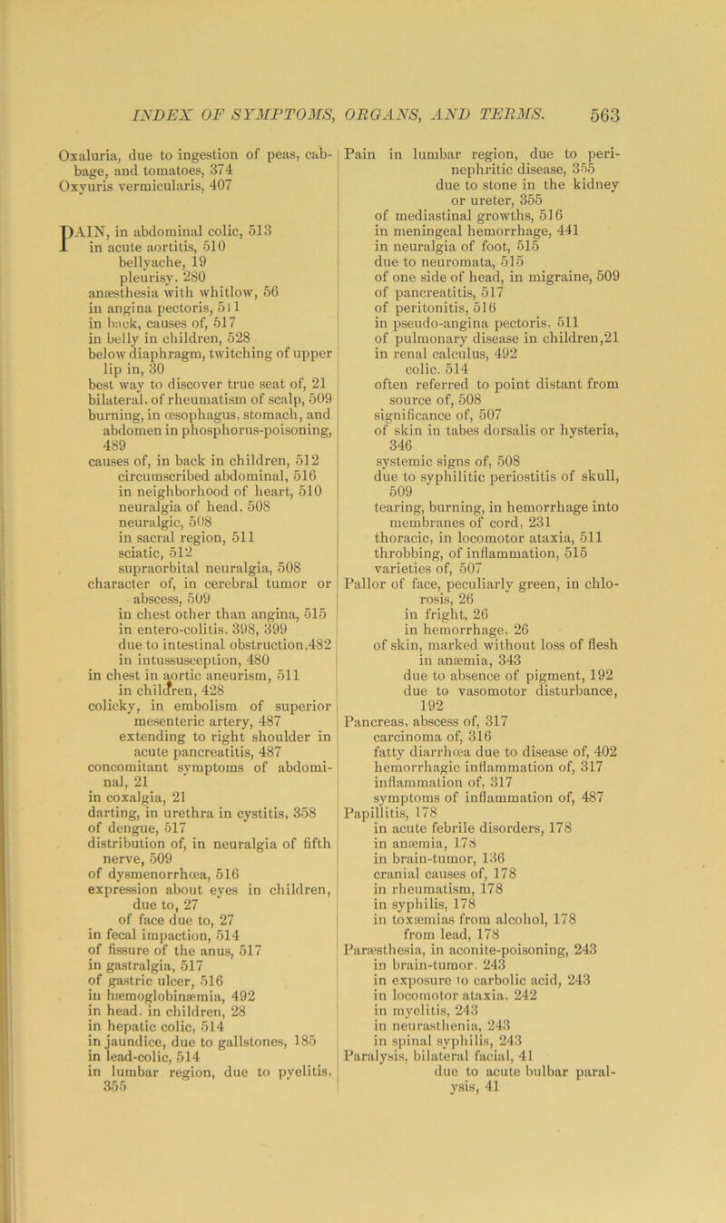 Oxaluria, due to ingestion of peas, cab- bage, and tomatoes, 374 Oxyuris vermicularis, 407 1)AIN, in abdominal colic, 513 in acute aortitis, 510 bellyache, 19 pleurisy. 280 ansesthesia with whitlow, 56 in angina pectoris, 511 in hack, causes of, 517 in belly in children, 528 below diaphragm, twitching of upper lip in, 30 best way to discover true seat of, 21 bilateral, of rheumatism of scalp, 509 burning, in oesophagus, stomach, and abdomen in phosphorus-poisoning, 489 causes of, in back in children, 512 circumscribed abdominal, 516 in neighborhood of heart, 510 neuralgia of head, 508 neuralgic, 508 in sacral region, 511 sciatic, 512 supraorbital neuralgia, 508 character of, in cerebral tumor or abscess, 509 in chest other than angina, 515 in entero-colitis, 398, 399 due to intestinal obstruction,482 in intussusception, 480 in chest in aortic aneurism, 511 in children, 428 colicky, in embolism of superior mesenteric artery, 487 extending to right shoulder in acute pancreatitis, 487 concomitant symptoms of abdomi- nal, 21 in coxalgia, 21 darting, in urethra in cystitis, 358 of dengue, 517 distribution of, in neuralgia of fifth nerve, 509 of dysmenorrhcea, 516 expresfsion about eyes in children, due to, 27 of face due to, 27 in fecal impaction, 514 of fissure of the anus, 517 in gastralgia, 517 of ga.stric ulcer, 516 ill btemoglobinsemia, 492 in head, in ehildren, 28 in hepatic colic, 514 in jaundice, due to gallstones, 185 in lead-colic, 514 in lumbar region, due to pyelitis, 355 Pain in lumbar region, due to peri- nephritic disease, 355 due to stone in the kidney or ureter, 355 of mediastinal growths, 516 in meningeal hemorrhage, 441 in neuralgia of foot, 515 due to neuromata, 515 of one side of head, in migraine, 509 of pancreatitis, 517 of peritonitis, 516 in pseudo-angina pectoris, 511 of pulmonary disease in children,21 in renal calculus, 492 colic. 514 often referred to point distant from source of, 508 significance of, 507 of skin in tabes dorsalis or hysteria, 346 systemic signs of, 508 due to syphilitic periostitis of skull, 509 _ _ tearing, burning, in hemorrhage into membranes of cord, 231 thoracic, in locomotor ataxia, 511 throbbing, of inflammation, 515 varieties of, 507 Pallor of face, peculiarly green, in chlo- rosis, 26 in fright, 26 in hemorrhage. 26 of skin, marked without loss of flesh in anaemia, 343 due to absence of pigment, 192 due to vasomotor disturbance, 192 Pancreas, abscess of, 317 carcinoma of, 316 fatty diarrhoea due to disease of, 402 hemorrhagic inflammation of, 317 inflammation of, 317 symptoms of inflammation of, 487 Papillitis, 178 in acute febrile disorders, 178 in anaamia, 178 in brain-tumor, 136 cranial causes of, 178 in rheumatism, 178 in syphilis, 178 in toxaemias from alcohol, 178 from lead, 178 Panesthesia, in aconite-poisoning, 243 in brain-tumor. 243 in exposure lo carbolic acid, 243 in locomotor ataxia, 242 in myelitis, 243 in neurasthenia, 243 in spinal syphilis, 243 Paralysis, bilateral facial, 41 due to acute bulbar paral- ysis, 41