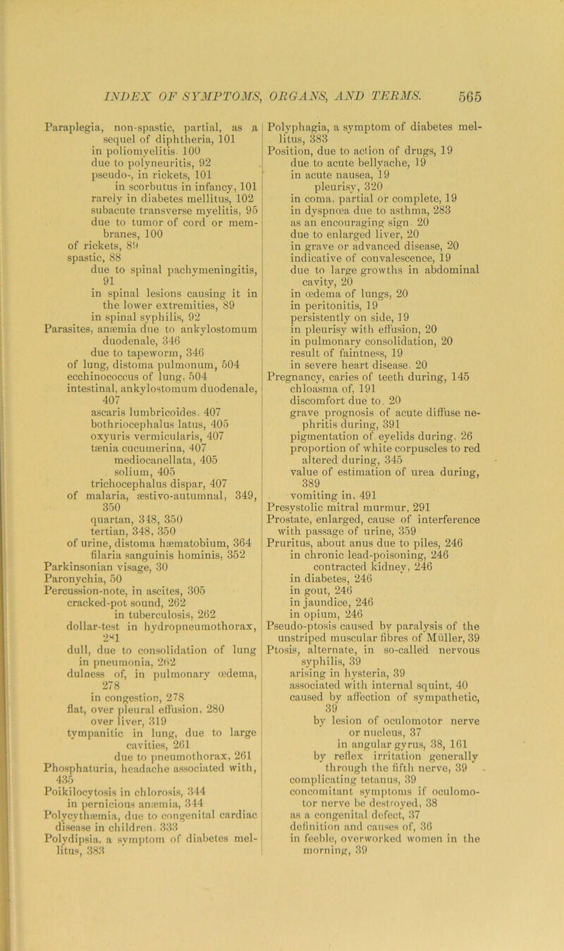 Paraplegia, non-spastic, partial, as .a sequel of diphtheria, 101 in poliomyelitis. 100 clue to polyneuritis, 92 pseudo-, in rickets, 101 in scorbutus in infancy, 101 rarely in diabetes mellitus, 102 subacute transverse myelitis, 95 due to tumor of cord or mem- branes, 100 of rickets, 89 spastic, 88 due to spinal pachymeningitis, 91 in spinal lesions causing it in the lower extremities, 89 in spinal syphilis, 92 Parasites, anremia clue to ankylostomum duodenale, 846 due to tapeworm, 346 of lung, distoma pulmonum, 504 ecchinococcus of lung, 504 intestinal, ankylostomum duodenale, 407 ascaris lumbricoides. 407 bothriocephalus latus, 405 oxyuris vermicularis, 407 tenia cucumerina, ‘107 mediocanellata, 405 solium, 405 trichocephalus dispar, 407 of malaria, cestivo-autumnal, 349, 350 quartan, 318, 350 tertian, 348, 350 of urine, distoma hseraatobium, 364 filaria sanguinis hominis, 352 Parkinsonian visage, 30 Paronychia, 50 Percussion-note, in ascites, 305 cracked-pot sound, 262 in tuberculosis, 262 dollar-test in hvdropneumothorax 2'<1 dull, due to consolidation of lung in pneumonia, 262 duloess of, in pulmonary oedema, 278 in congestion, 278 flat, over pleural effusion, 280 over liver, 319 tympanitic in lung, due to large cavities, 261 due to pneumothorax, 261 Phosphaturia, headache associated with, 435 Poikilocytosis in chlorosis, 344 in pernicious ansemia, 344 Polycythfemia, due to congenital cardiac disease in children. 333 Polydipsia, a symptom of diabetes mel- < litus, 383 Polyphagia, a symptom of diabetes mel- litus, 3^83 Position, due to action of drugs, 19 due to acute bellyache, 19 in acute nausea, 19 pleurisy, 320 in coma, partial or complete, 19 in dyspncea due to asthma, 283 as an encouraging sign. 20 due to enlarged liver, 20 in grave or advanced disease, 20 indicative of convalescence, 19 due to large growths in abdominal cavity, 20 in oedema of lungs, 20 in peritonitis, 19 persistently on side, 19 in pleurisy with effusion, 20 in pulmonary consolidation, 20 result of faintness, 19 in severe heart disease. 20 Pregnancy, caries of teeth during, 145 chloasma of, 191 discomfort due to, 20 grave prognosis of acute diffuse ne- phritis during, 391 pigmentation of eyelids during, 26 proportion of white corpuscles to red altered during, 345 value of estimation of urea during, 389 vomiting in. 491 Presystolic mitral murmur, 291 Prostate, enlarged, cause of interference with passage of urine, 359 Pruritus, about anus due to piles, 246 in chronic lead-poisoning, 246 contracted kidney, 246 in diabetes, 246 in gout, 246 in jaundice, 246 in opium, 246 Pseudo-ptosis caused by paralysis of the unstriped muscular fibres of Muller, 39 Ptosis, alternate, in so-called nervous syphilis, 39 arising in hysteria, 39 associated with internal squint, 40 caused by affection of sympathetic, 39 by lesion of oculomotor nerve or nucleus, 37 in angular gyrus, 38, 161 by reflex irritation generally through the fifth nerve, 39 complicating tetanus, 39 concomitant symptoms if oculomo- tor nerve be destroyed, 38 as a congenital defect, 37 definition and causes of, 36 in feeble, overworked women in the morning, 39