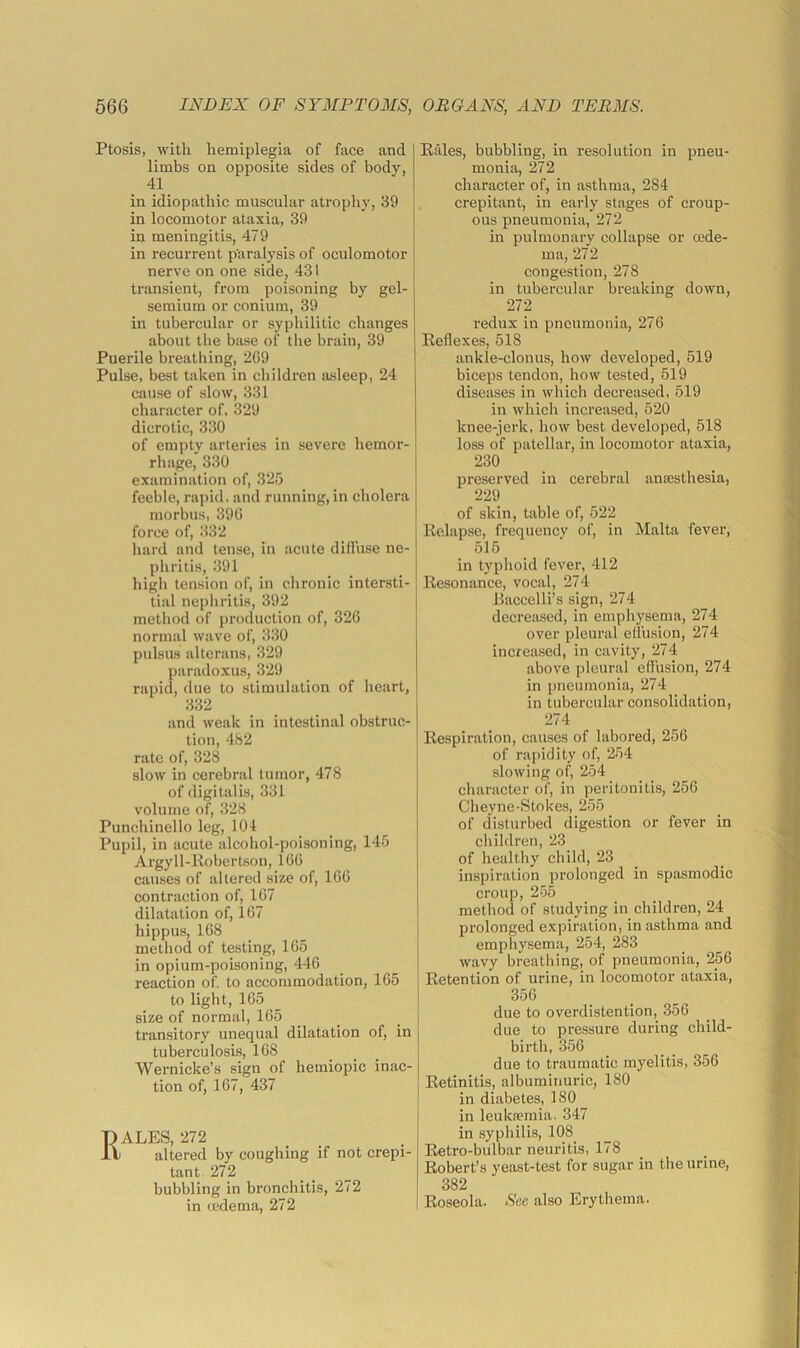 Ptosis, with hemiplegia of face and limbs on opposite sides of body, 41 in idiopathic muscular atrophy, 39 in locomotor ataxia, 39 in meningitis, 479 in recurrent p'aralysis of oculomotor nerve on one side, 431 transient, from poisoning by gel- semium or conium, 39 in tubercular or syphilitic changes about the base of the brain, 39 Puerile breathing, 269 Pulse, best taken in children asleep, 24 cjiuse of slow, 331 character of, 329 dicrotic, 330 of empty arteries in severe hemor- rhage, 330 examination of, 325 feeble, rapid, and running,in cholera morbus, 396 force of, 332 hard and tense, in acute difliise ne- phritis, 391 high tension of, in chronic intersti- tial nepliritis, 392 method of production of, 326 normal wave of, 330 pulsus altcrans, 329 paradoxus, 329 rapid, due to stimulation of heart, 332 and weak in intestinal obstruc- tion, 482 rate of, 328 slow in cerebral tumor, 478 of digitalis, 331 volume of, 328 Punchinello leg, 104 Pupil, in acute alcohol-poisoning, 145 Argyll-llobertson, 166 causes of altered size of, 166 contraction of, 167 dilatation of, 167 hippus, 168 method of testing, 165 in opium-poisoning, 446 reaction of. to accommodation, 165 to light, 165 size of normal, 165 ti'ansitory unequal dilatation of, in tuberculosis, 168 Wernicke’s sign of hemiopic inac- tion of, 167, 437 ALES, 272 ) altered by coughing if not crepi- tant 272 bubbling in bronchitis, 272 in tedema, 272 Pales, bubbling, in resolution in pneu- monia, 272 character of, in asthma, 284 crepitant, in early stages of croup- ous pneumonia, 272 in pulmonary collapse or oede- ma, 272 congestion, 278 in tubercular breaking down, 272 redux in pneumonia, 276 Reflexes, 518 ankle-clonus, how developed, 519 biceps tendon, how tested, 519 diseases in which decreased, 519 in which increased, 520 knee-jerk, how best developed, 518 loss of patellar, in locomotor ataxia, 230 preserved in cerebral antesthesia, 229 of skin, table of, 522 Relapse, frequency of, in Malta fever, 515 in typhoid fever, 412 Resonance, vocal, 274 Raccelli’s sign, 274 decreased, in emphysema, 274 over pleural ellusion, 274 increased, in cavity, 274 above pleural effusion, 274 in pneumonia, 274 in tubercular consolidation, 274 Respiration, causes of labored, 256 of rapidity of, 254 slowing of, 254 character of, in peritonitis, 256 Cheyne-Stokes, 255 of disturbed digestion or fever in children, 23 of healthy child, 23 inspiration prolonged in spasmodic croup, 255 method of studying in children, 24 prolonged expiration, in asthma and emphysema, 254, 283 wavy breathing, of pneumonia, 256 Retention of urine, in locomotor ataxia, 356 due to overdistention, 356 due to pressure during child- birth, 356 due to traumatic myelitis, 356 Retinitis, albuminuric, 180 in diabetes, 180 in leuka?mia. 347 in syphilis, 108_ Retro-bulbar neuritis, 178 Robert’s yeast-test for sugar in the urine, 382 Roseola. See also Erythema.