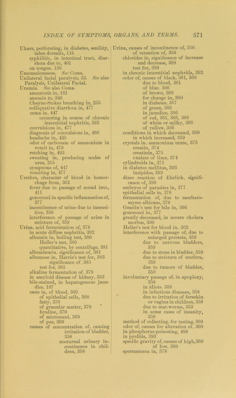 Ulcers, perforating, in diabetes, senility, tabes dorsalis, 115 syphilitic, in intestinal tract, diar- rhoea due to, 401 on tongue, 136 Unconsciousness. See Coma. Unilateral facial paralysis, 33. See also Paralysis, Unilateral Facial. Ursemia. See also Coma, amaurosis in, 181 ansemia in, 346 Cheyne-.Stokes breathing in, 255 colliquative diarrhoea in, 477 coma in, 447 occurring in course of chronic interstitial nephritis, 393 convulsions in, 477 diagnosis of convulsions in, 466 headache in, 435 odor of carbonate of ammonium in vomit in, 479 retching in, 493 sweating in, producing scales of urea, 215 symptoms of, 447 vomiting in, 477 Urethra, character of blood in hemor- rhage from, 362 fever due to passage of sound into, 411 gonococci in specific inflammation of, 377 incontinence of urine due to insensi- tive, 356 interference of passage of urine in stricture of, 359 Urine, acid fermentation of, 378 in acute diffuse nephritis, 392 albumin in, boiling test, 380 IlelleFs test, 380 quantitative, by centrifuge, 381 albuminuria, significance of, 381 albumose in, Harris’s test for, 383 significance of, 385 test for, 383 alkaline fermentation of. 378 in amyloid disease of kidney, 392 bile-stained, in hepatogenous jaun- dice, 187 casts in, of blood, 369 of epithelial cells, 368 fatty, 370 of granular matter, 370 hyaline, 370 of micrococci, 369 of pus, 369 causes of concentration of, causing irritation of bladder, 358 nocturnal urinary in- continence in chil- dren, 358 Urine, causes of incontinence of, 356 of retention of, 356 chlorides in, significance of increase and decrease, 389 test for, 389 in chronic interstitial nephritis, 392 color of, causes of black, 361, 366 due to blood, 361 of blue, 366 of brown, 366 for change in, 360 in diabetes, 3(i7 of green, 366 in jaundice, 366 of red, 361, 365, 366 of white or milky, 366 of yellow, 366 conditions in which decreased, 360 in which increased, 359 crystals in, ammonium urate, 375 creatin, 374 creatinin, 375 oxalate of lime, 374 cylindroids in, 371 in diabetes mellitus, 393 insipidus, 393 diazo reaction of Ehrlich, signifi- cance of, 390 embryos of parasites in, 377 epithelial cells in, 376 fermentation of, due to saccharo- myces albicans, 379 Gmelin’s test for bile in, 366 gonococci in, 377 greatly decreased, in severe cholera morbus, 396 Heller’s test for blood in, 362 interference with passage of, due to enlarged prostate, 359 due to nervous bladders, 359 due to stone in bladder, 359 due to stricture of urethra, 359 due to tumors of bladder, 359 involuntary passage of, in apoplexy, 358 in idiots. 358 in infectious diseases, 358 due to irritation of foreskin or vagina in children, 358 due to seat-worms, 359 in some cases of insanity, 358 method of collecting, for te.sting, 369 odor of, causes for alteration of, 360 in phosphorus-poisoning, 489 in pyelitis, 393 specific gravity of, causes of high,360 of low, 360 spermatozoa in, 378