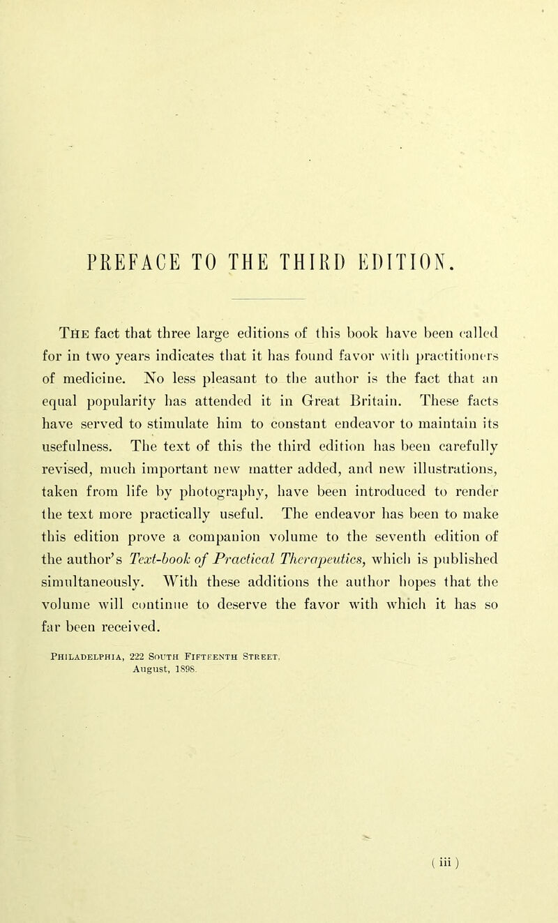 The fact that three large editions of this book have been called for in two year's indicates that it has found favor with practitioners of medicine. No less pleasant to the author is the fact that an equal popularity has attended it in Great Britain. These facts have served to stimulate him to constant endeavor to maintain its usefulness. The text of this the third edition has been carefully revised, much important new matter added, and new illustrations, taken from life by photography, have been introduced to render the text more practically useful. The endeavor has been to make this edition prove a companion volume to the seventh edition of the author’s Text-bo oh of Practical Therapeutics, which is published simultaneously. With these additions the author hopes that the volume will continue to deserve the favor with which it has so far been received. Philadelphia, 222 South Fifteenth Street. August, 3898.