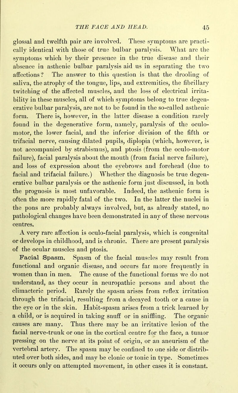 glossal and twelfth pair are involved. These symptoms are practi- cally identical with those of true bulbar paralysis. What are the symptoms which by their presence in the true disease and their absence in asthenic bulbar paralysis aid us in separating the two affections? The answer to this question is that the drooling of saliva, the atrophy of the tongue, lips, aud extremities, the fibrillary twitching of the affected muscles, and the loss of electrical irrita- bility in these muscles, all of which symptoms belong to true degen- erative bulbar paralysis, are not to be found in the so-called asthenic form. There is, however, in the latter disease a condition rarely found in the degenerative form, namely, paralysis of the oculo- motor, the lower facial, and the inferior division of the fifth or trifacial nerve, causing dilated pupils, diplopia (which, however, is not accompanied by strabismus), and ptosis (from the oculo-motor failure), facial paralysis about the mouth (from facial nerve failure), and loss of expression about the eyebrows and forehead (due to facial and trifacial failure.) Whether the diagnosis be true degen- erative bulbar paralysis or the asthenic form just discussed, in both the prognosis is most unfavorable. Indeed, the asthenic form is often the more rapidly fatal of the two. In the latter the nuclei in the pons are probably always involved, but, as already stated, no pathological changes have been demonstrated in any of these nervous centres. A very rare affection is oculo-facial paralysis, which is congenital or develops in childhood, and is chronic. There are present paralysis of the ocular muscles and ptosis. Facial Spasm. Spasm of the facial muscles may result from functional and organic disease, and occurs far more frequently in women than in men. The cause of the functional forms we do not understand, as they occur in neuropathic persons and about the climacteric period. Rarely the spasm arises from reflex irritation through the trifacial, resulting from a decayed tooth or a cause in the eye or in the skin. Habit-spasm arises from a trick learned by a child, or is acquired in taking snuff or in sniffling. The organic causes are many. Thus there may be an irritative lesion of the facial nerve-trunk or one in the cortical centre for the face, a tumor pressing on the nerve at its point of origin, or an aneurism of the vertebral artery. The spasm may be confined to one side or distrib- uted over both sides, and may be clonic or tonic in type. Sometimes it occurs only on attempted movement, in other cases it is constant.