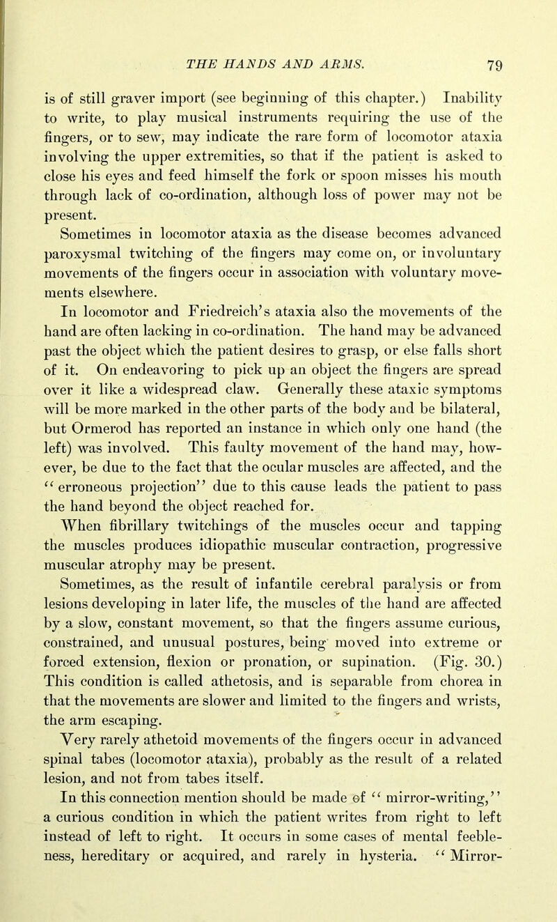 is of still graver import (see beginning of this chapter.) Inability to write, to play musical instruments requiring the use of the fingers, or to sew, may indicate the rare form of locomotor ataxia involving the upper extremities, so that if the patient is asked to close his eyes and feed himself the fork or spoon misses his mouth through lack of co-ordination, although loss of power may not be present. Sometimes in locomotor ataxia as the disease becomes advanced paroxysmal twitching of the fingers may come on, or involuntary movements of the fingers occur in association with voluntary move- ments elsewhere. In locomotor and Friedreich’s ataxia also the movements of the hand are often lacking in co-ordination. The hand may be advanced past the object which the patient desires to grasp, or else falls short of it. On endeavoring to pick up an object the fingers are spread over it like a widespread claw. Generally these ataxic symptoms will be more marked in the other parts of the body and be bilateral, but Ormerod has reported an instance in which only one hand (the left) was involved. This faulty movement of the hand may, how- ever, be due to the fact that the ocular muscles are affected, and the “ erroneous projection” due to this cause leads the patient to pass the hand beyond the object reached for. When fibrillary twitchings of the muscles occur and tapping the muscles produces idiopathic muscular contraction, progressive muscular atrophy may be present. Sometimes, as the result of infantile cerebral paralysis or from lesions developing in later life, the muscles of the hand are affected by a slow, constant movement, so that the fingers assume curious, constrained, and unusual postures, being moved into extreme or forced extension, flexion or pronation, or supination. (Fig. 30.) This condition is called athetosis, and is separable from chorea in that the movements are slower and limited to the fingers and wrists, the arm escaping. Very rarely athetoid movements of the fingers occur in advanced spinal tabes (locomotor ataxia), probably as the result of a related lesion, and not from tabes itself. In this connection mention should be made of “ mirror-writing,” a curious condition in which the patient writes from right to left instead of left to right. It occurs in some cases of mental feeble- ness, hereditary or acquired, and rarely in hysteria. “ Mirror-