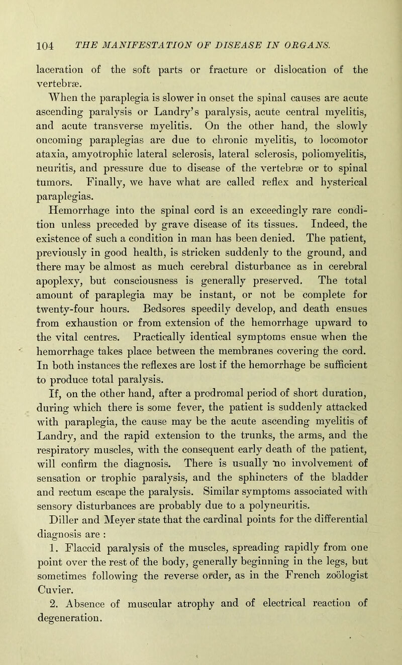 laceration of the soft parts or fracture or dislocation of the vertebrae. When the paraplegia is slower in onset the spinal causes are acute ascending paralysis or Landry’s paralysis, acute central myelitis, and acute transverse myelitis. On the other hand, the slowly oncoming paraplegias are due to chronic myelitis, to locomotor ataxia, amyotrophic lateral sclerosis, lateral sclerosis, poliomyelitis, neuritis, and pressure due to disease of the vertebrae or to spinal tumors. Finally, we have what are called reflex and hysterical paraplegias. Hemorrhage into the spinal cord is an exceedingly rare condi- tion unless preceded by grave disease of its tissues. Indeed, the existence of such a condition in man has been denied. The patient, previously in good health, is stricken suddenly to the ground, and there may be almost as much cerebral disturbance as in cerebral apoplexy, but consciousness is generally preserved. The total amount of paraplegia may be instant, or not be complete for twenty-four hours. Bedsores speedily develop, and death ensues from exhaustion or from extension of the hemorrhage upward to the vital centres. Practically identical symptoms ensue when the hemorrhage takes place between the membranes covering the cord. In both instances the reflexes are lost if the hemorrhage be sufficient to produce total paralysis. If, on the other hand, after a prodromal period of short duration, during which there is some fever, the patient is suddenly attacked with paraplegia, the cause may be the acute ascending myelitis of Landry, and the rapid extension to the trunks, the arms, and the respiratory muscles, with the consequent early death of the patient, will confirm the diagnosis. There is usually *no involvement of sensation or trophic paralysis, and the sphincters of the bladder and rectum escape the paralysis. Similar symptoms associated with sensory disturbances are probably due to a polyneuritis. Diller and Meyer state that the cardinal points for the differential diagnosis are : 1. Flaccid paralysis of the muscles, spreading rapidly from one point over the rest of the body, generally beginning in the legs, but sometimes following the reverse order, as in the French zoologist Cuvier. 2. Absence of muscular atrophy and of electrical reaction of degeneration.