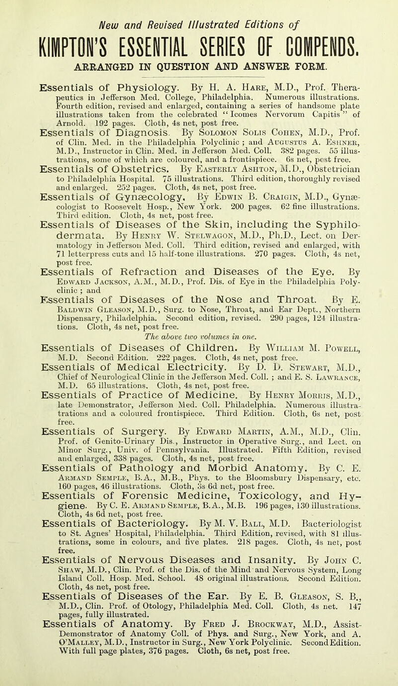 New and Revised Illustrated Editions of UPTON'S ESSENTIAL SERIES OF COiPENDS. ARRANGED IN QUESTION AND ANSWER FORM. Essentials of Physiology. By H. A. Hare, M.D., Prof. Thera- peutics in Jefferson Med. College, Philadelphia. Numerous illustrations. Fourth edition, revised and enlarged, containing a series of handsome plate illustrations taken from the celebrated “ Icomes Nervorum Capitis” of Arnold. 192 pages. Cloth, 4s net, post free. Essentials of Diagnosis. By Solomon Solis Cohen, M.D., Prof, of Clin. Med. in the Philadelphia Polyclinic ; and Augustus A. Eshner, M.D., Instructor in Clin. Med. in Jefferson Aled. Coll. 382 pages. 55 illus- trations, some of which are coloured, and a frontispiece. 6s net, pest free. Essentials of Obstetrics. By Easterly Ashton, M.D., Obstetrician to Philadelphia Hospital. 75 illustrations. Third edition, thoroughly revised and enlarged. 252 pages. Cloth, 4s net, post free. Essentials of Gynaecology, By Edwin B. Craigin, M.D., Gynse- cologist to Roosevelt Hosp., New York. 200 pages. 62 fine illustrations. Third edition. Cloth, 4s net, post free. Essentials of Diseases of the Skin, including the Syphilo- dermata. By Henry W. Stelwagon, M.D., Ph.D., Lect. on Der- matology in Jefferson Med. Coll. Third edition, revised and enlarged, with 71 letterpress cuts and 15 half-tone illustrations. 270 pages. Cloth, 4s net, post free. Essentials of Refraction and Diseases of the Eye. By Edward Jackson, A.M., M.D., Prof. Dis. of Eye in the Philadelphia Poly- clinic ; and Essentials of Diseases of the Nose and Throat. By E. Baldwin Gleason, M.D., Surg. to Nose, Throat, and Ear Dept., Northern Dispensary, Philadelphia. Second edition, revised. 290 pages, 124 illustra- tions. Cloth, 4s net, post free. The above two volumes in one. Essentials of Diseases of Children. By William M. Powell, M.D. Second Edition. 222 pages. Cloth, 4s net, post free. Essentials of Medical Electricity. By D. D. Stewart, M.D., Chief of Neurological Clinic in the Jefferson Med. Coll. ; and E. S. La’Wraince, M.D. 65 illustrations. Cloth, 4s net, post free. Essentials of Practice of Medicine. By Henry Morris, M.D., late Demonstrator, Jefferson Med. Coll. Philadelphia. Numerous illustra- trations and a coloured frontispiece. Third Edition. Cloth, 6s net, post free. Essentials of Surgery. By Edward Martin, A.M., M.D., Clin. Prof, of Genito-Urinary Dis., Instructor in Operative Surg., and Lect. on Minor Surg., Univ. of Pennsylvania. Illustrated. Fifth Edition, revised and enlarged, 338 pages. Cloth, 4s net, post free. Essentials of Pathology and Morbid Anatomy. By C. E. Armand Semple, B.A., M.B., Phys. to the Bloomsbury Dispensary, etc. 160 pages, 46 illustrations. Cloth, 3s 6d net, post free. Essentials of Forensic Medicine, Toxicology, and Hy- giene. By C. E. Armand Semple, B. A., M.B. 196 pages, 130 illustrations. Cloth, 4s 6d net, post free. Essentials of Bacteriology. By M. Y. Ball, M.D. Bacteriologist to St. Agnes’ Hospital, Philadelphia. Third Edition, revised, with 81 illus- trations, some in colours, and five plates. 218 pages. Cloth, 4s net, post free. Essentials of Nervous Diseases and Insanity. By John C. Shaw, M.D., Clin. Prof, of the Dis. of the Mind and Nervous System, Long Island Coll. Hosp. Med. School. 48 original illustrations. Second Edition. Cloth, 4s net, post free. Essentials of Diseases of the Ear. By E. B. Gleason, S. B., M.D., Clin. Prof, of Otology, Philadelphia Med. Coll. Cloth, 4s net. 147 pages, fully illustrated. Essentials of Anatomy. By Fred J. Brockway, M.D., Assist- Demonstrator of Anatomy Coll, of Phys. and Surg., New York, and A. O’Malley, M.D., Instructor in Surg., New York Polyclinic. Second Edition. With full page plates, 376 pages. Cloth, 6s net, post free.