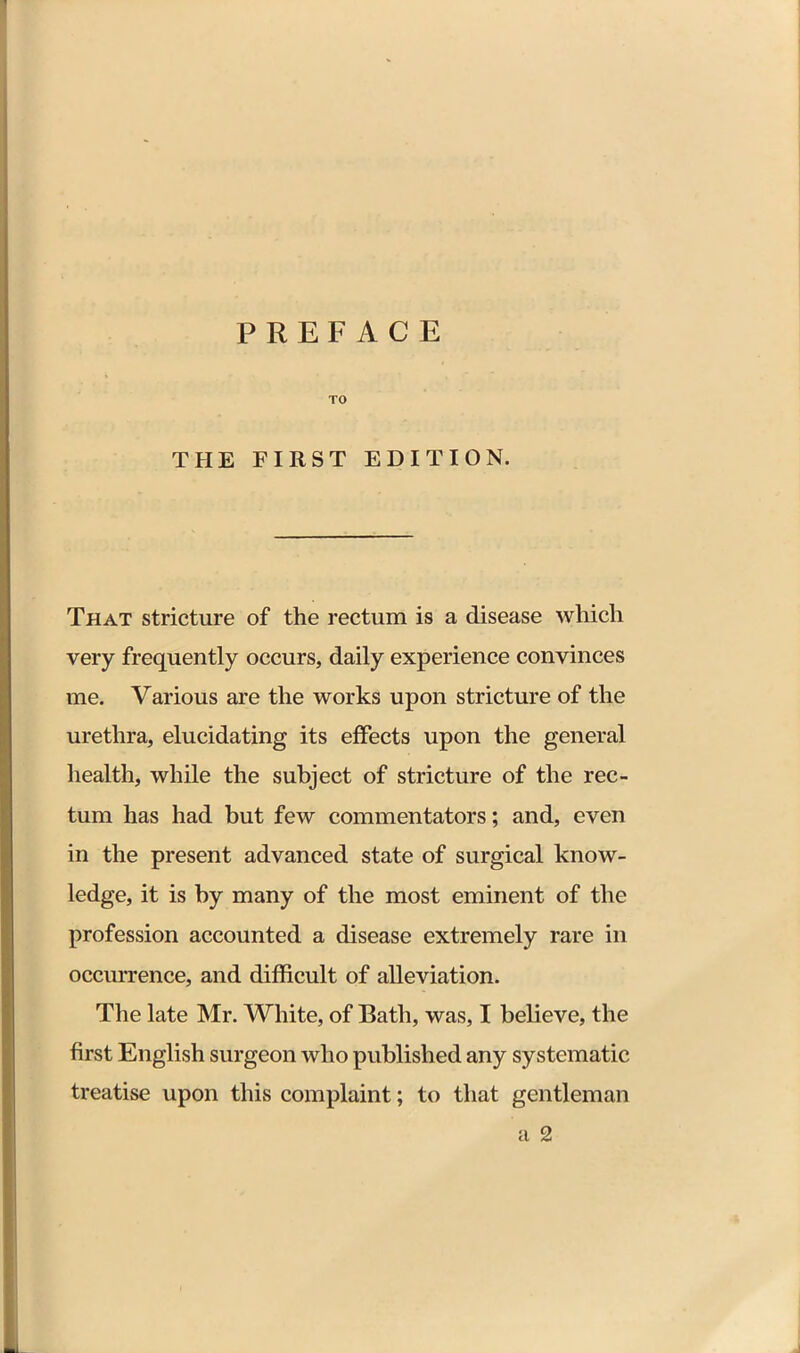 TO THE FIRST EDITION. That stricture of the rectum is a disease whicli very frequently occurs, daily experience convinces me. Various are the works upon stricture of the urethra, elucidating its effects upon the general health, while the subject of stricture of the rec- tum has had but few commentators; and, even in the present advanced state of surgical know- ledge, it is by many of the most eminent of the profession accounted a disease extremely rare in occm-rence, and difficult of alleviation. The late Mr. White, of Bath, was, I believe, the first English surgeon who published any systematic treatise upon this complaint; to that gentleman a 2