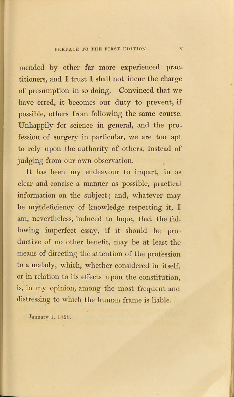 mended by other far more experienced prac- titioners, and I trust I shall not incur the charge of presumption in so doing. Convinced that we have erred, it becomes our duty to prevent, if possible, others from following the same course. Unhappily for science in general, and the pro- fession of surgery in particular, we are too apt to rely upon the authority of others, instead of judging from our own observation. It has been my endeavour to impart, in as clear and concise a manner as possible, practical information on the subject; and, whatever may be myt deficiency of knowledge respecting it, I am, nevertheless, induced to hope, that the fol- lowing imperfect essay, if it should be pro- ductive of no other benefit, may be at least the means of directing the attention of the profession to a malady, which, whether considered in itself, or in relation to its effects upon the constitution, is, in my opinion, among the most frequent and distressing to which the human frame is liable. . January 1, 1828.