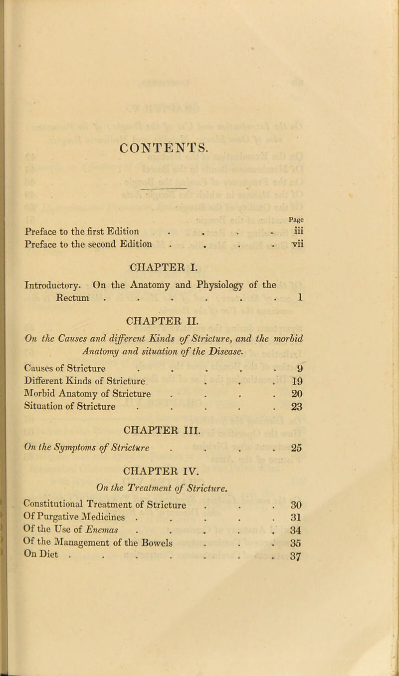 CONTENTS. Page Preface to the first Edition . . . . iii Preface to the second Edition .... vii CHAPTER I. Introductory. On the Anatomy and Physiology of the Rectum . ... . . .1 CHAPTER 11. On the Causes mid different Kinds of Stricture, and Anatomy and situation of the Disease. Causes of Stricture .... Different Kinds of Stricture Morbid Anatomy of Stricture Situation of Stricture .... CHAPTER III. On the Symptoms of Stricture . , . .25 CHAPTER IV. On the Treatment of Stricture. Constitutional Treatment of Stricture . . .30 Of Purgative Medicines . . . . .31 Of the Use of Enemas . . , . .34 Of the Management of the Bowels . . .35 On Diet . . . . , . . .37 the morbid 9 19 20 23