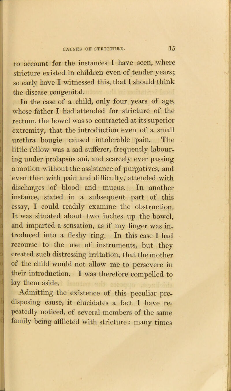 to account for the instances I have seen, where stricture existed in children even of tender years; so early have I witnessed this, that I should think the disease congenital. In the case of a child, only four years of age, whose father I had attended for stricture of the rectum, the bowel was so contracted at its superior extremity, that the introduction even of a small urethra bougie caused intolerable pain. The little fellow was a sad sufferer, frequently labour- ing under prolapsus ani, and scarcely ever passing a motion without the assistance of purgatives, and even then with pain and difficulty, attended with discharges of blood and mucus. In another instance, stated in a subsequent part of this essay, I could readily examine the obstruction. It was situated about two inches up the bowel, and imparted a sensation, as if my finger was in- troduced into a fleshy ring. In this case I had recourse to the use of instruments, but they created such distressing irritation, that the mother of the child would not allow me to persevere in their introduction. I was therefore compelled to lay them aside. Admitting the existence of this peculiar pre^ disposing cause, it elucidates a fact I have re- peatedly noticed, of several members of the same family being afflicted with stricture: many times