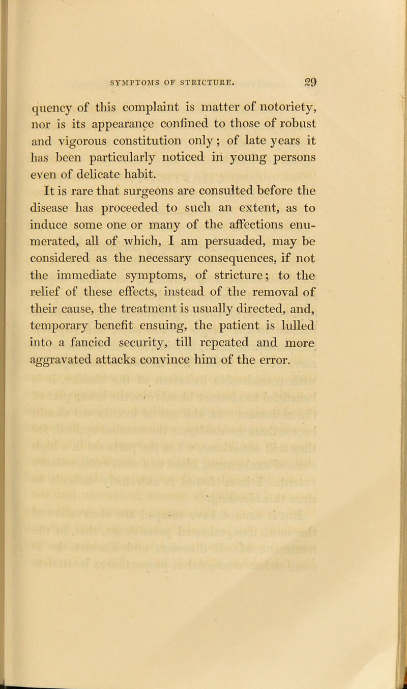 quency of this complaint is matter of notoriety, nor is its appearance confined to those of robust and vigorous constitution only; of late years it has been particularly noticed in young persons even of delicate habit. It is rare that surgeons are consulted before the disease has proceeded to such an extent, as to induce some one or many of the affections enu- merated, all of which, I am persuaded, may be considered as the necessary consequences, if not the immediate symptoms, of stricture; to the relief of these effects, instead of the removal of their cause, the treatment is usually directed, and, temporary benefit ensuing, the patient is lulled into a fancied security, till repeated and more aggravated attacks convince him of the error.