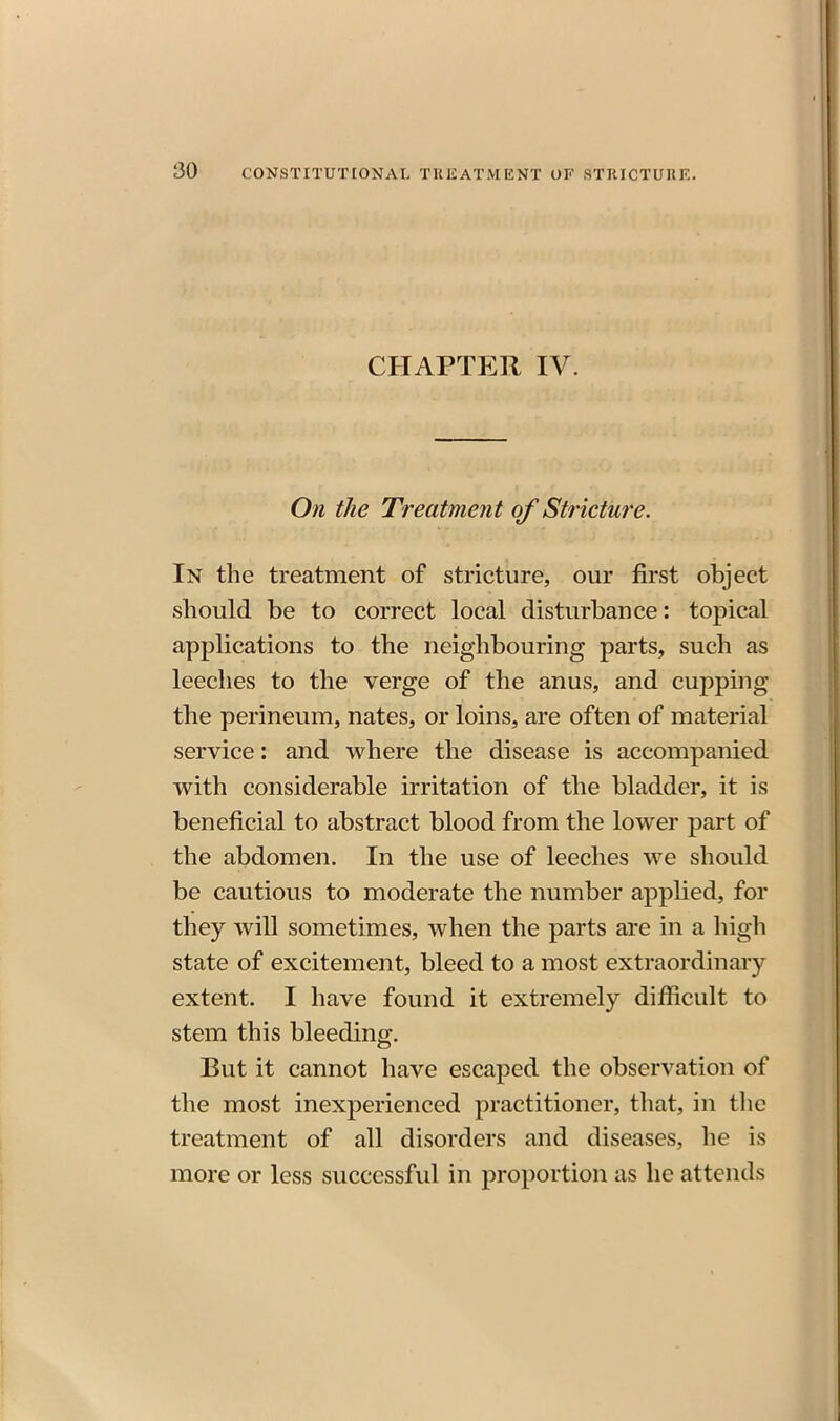 CHAPTER IV. On the Treatment of Stricture. In the treatment of stricture, our first object should be to correct local disturbance: topical applications to the neighbouring parts, such as leeches to the verge of the anus, and cupping the perineum, nates, or loins, are often of material service: and where the disease is accompanied with considerable irritation of the bladder, it is beneficial to abstract blood from the lower part of the abdomen. In the use of leeches we should be cautious to moderate the number applied, for they will sometimes, when the parts are in a high state of excitement, bleed to a most extraordinary extent. I have found it extremely difficult to stem this bleeding. But it cannot have escaped the observation of the most inexperienced practitioner, that, in the treatment of all disorders and diseases, he is more or less successful in proportion as he attends