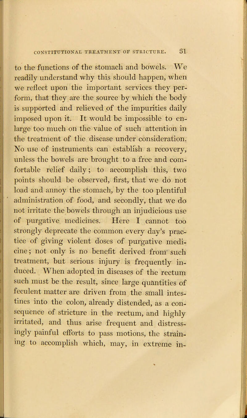 to the functions of the stomach and bowels. We readily understand why this should happen, when we reflect upon the important services they per- form, that they are the source by which the body is supported and relieved of the impurities daily imposed upon it. It would be impossible to en- large too much on the value of such attention in the treatment of the disease under consideration. No use of instruments can establish a recovery, unless the bowels are brought to a free and com- fortable relief daily; to accomplish this, two points should be observed, first, that we do not load and annoy the stomach, by the too plentiful administration of food, and secondly, that we do not irritate the bowels through an injudicious use of purgative medicines. Here I cannot too strongly deprecate the common every day's prac- j tice of giving violent doses of purgative medi- cine ; not only is no benefit derived from such treatment, but serious injury is frequently in- duced. When adopted in diseases of the rectum such must be the result, since large quantities of feculent matter are driven from the small intes- tines into the colon, already distended, as a con- sequence of stricture in the rectum, and highly irritated, and thus arise frequent and distress- ingly painful efforts to pass motions, the strain- ing to accompHsh which, may, in extreme in-