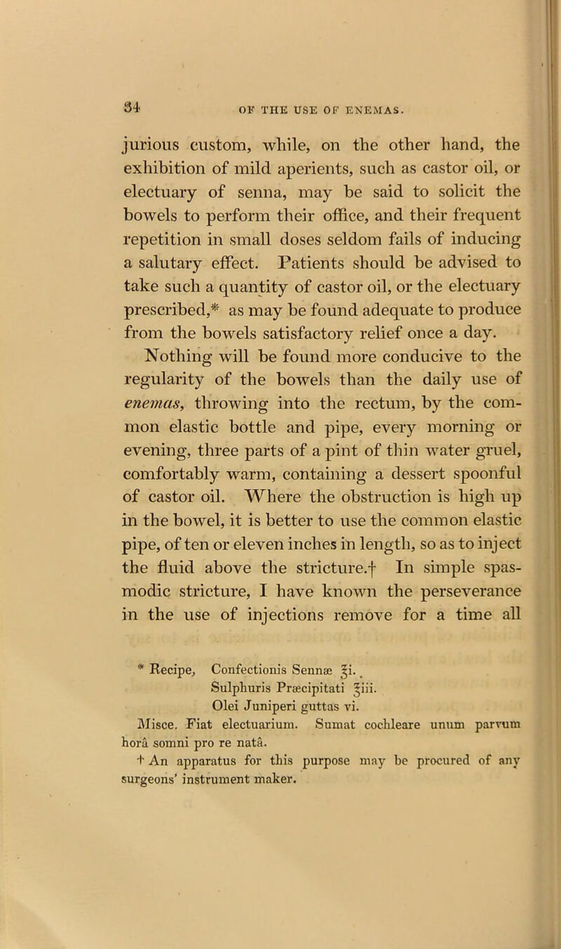 jurious custom, while, on the other hand, the exhibition of mild aperients, such as castor oil, or electuary of senna, may be said to solicit the bowels to perform their office, and their frequent repetition in small doses seldom fails of inducing a salutary effect. Patients should be advised to take such a quantity of castor oil, or the electuary prescribed,* as may be found adequate to produce from the bowels satisfactory relief once a day. Nothing will be found more conducive to the regularity of the bowels than the daily use of enemas, throwing into the rectum, by the com- mon elastic bottle and pipe, every morning or evening, three parts of a pint of thin water gTuel, comfortably warm, containing a dessert spoonful of castor oil. Where the obstruction is high up in the bowel, it is better to use the common elastic pipe, of ten or eleven inches in length, so as to inject the fluid above the stricture.f In simple spas- modic stricture, I have known the perseverance in the use of injections remove for a time all * Recipe, Confectionis Sennaj ^i. Sulphuris Praecipitati ^iii. Olei Juniperi guttas vi. Misce. Fiat electuarium. Sumat cochleare unum parrum hora souini pro re nata. t An apparatus for this purpose may be procured of any surgeons' instrument maker.