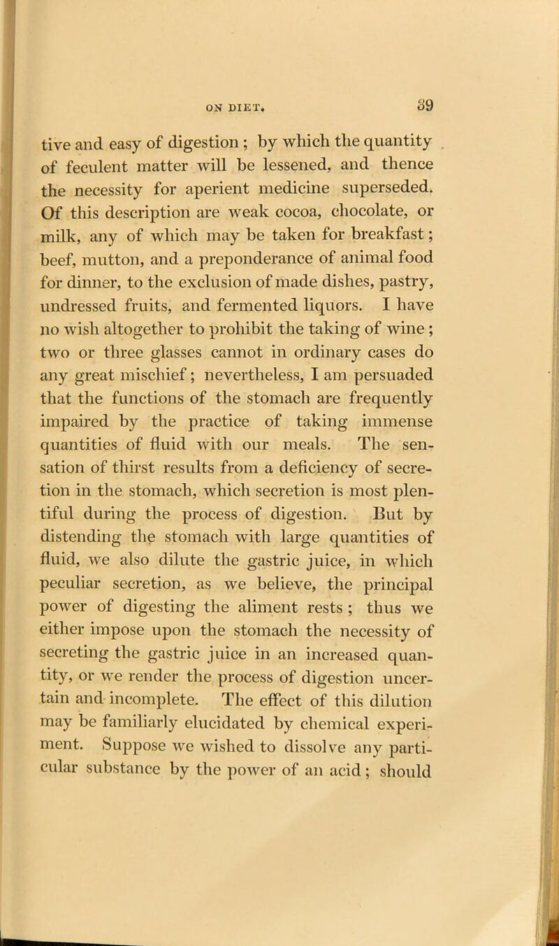 S9 tive and easy of digestion; by which the quantity of feculent matter will be lessened, and thence the necessity for aperient medicine superseded. Of this description are weak cocoa, chocolate, or milk, any of which may be taken for breakfast; beef, mutton, and a preponderance of animal food for dinner, to the exclusion of made dishes, pastry, undressed fruits, and fermented liquors. I have no wish altogether to prohibit the taking of wine; two or three glasses cannot in ordinary cases do any great mischief; nevertheless, I am persuaded that the functions of the stomach are frequently impau'ed by the practice of taking immense quantities of fluid with our meals. The sen- sation of thirst results from a deficiency of secre- tion in the stomach, which secretion is most plen- tiful during the process of digestion. But by distending the stomach with large quantities of fluid, we also dilute the gastric juice, in which peculiar secretion, as we believe, the principal power of digesting the aliment rests ; thus we either impose upon the stomach the necessity of secreting the gastric juice in an increased quan- tity, or we render the process of digestion uncer- tain and incomplete. The effect of this dilution may be familiarly elucidated by chemical experi- ment. Suppose we wished to dissolve any parti- cular substance by the power of an acid; should