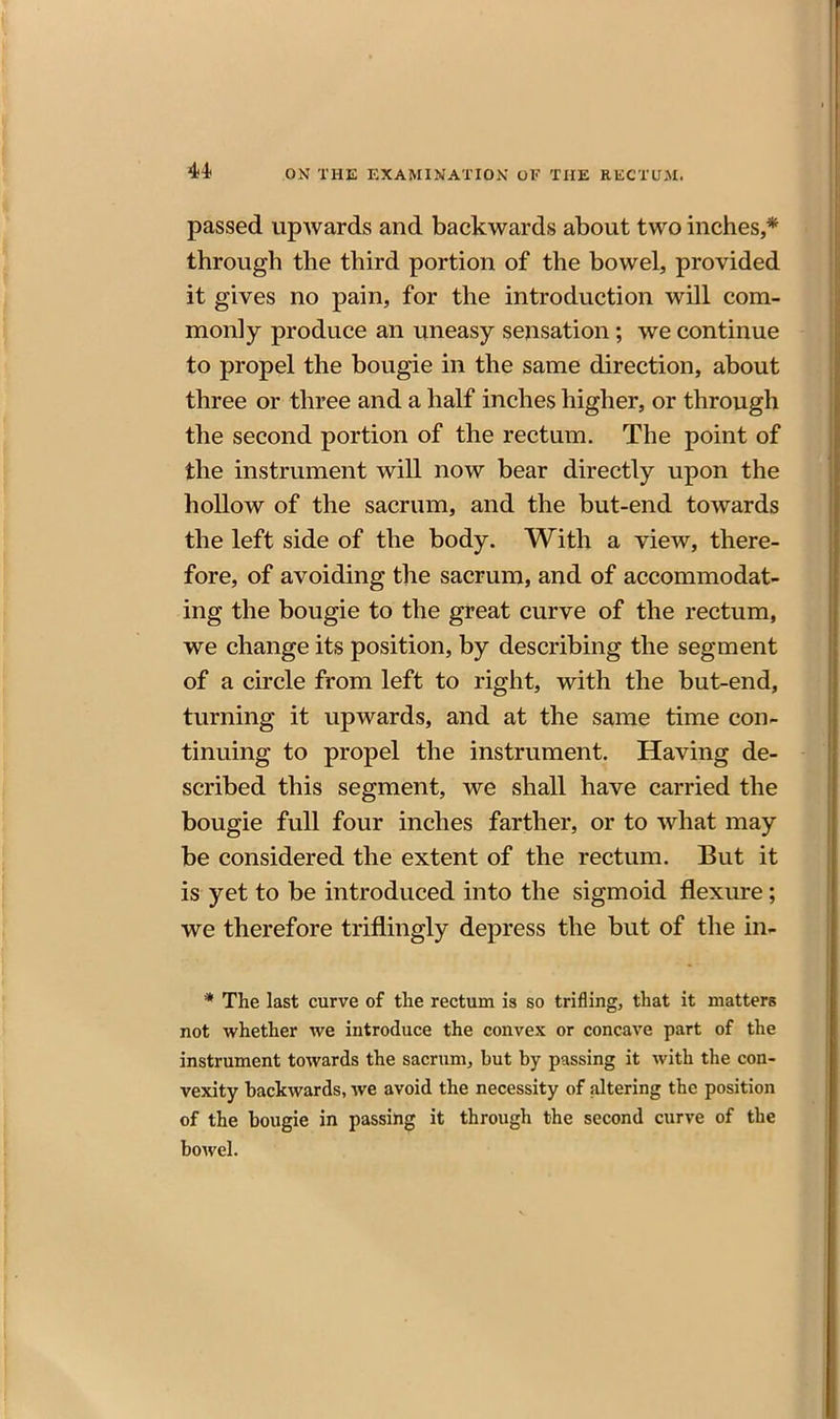 passed upwards and backwards about two inches,* through the third portion of the bowel, provided it gives no pain, for the introduction will com- monly produce an uneasy sensation; we continue to propel the bougie in the same direction, about three or three and a half inches higher, or through the second portion of the rectum. The point of the instrument will now bear directly upon the hollow of the sacrum, and the but-end towards the left side of the body. With a view, there- fore, of avoiding the sacrum, and of accommodat- ing the bougie to the great curve of the rectum, we change its position, by describing the segment of a circle from left to right, with the but-end, turning it upwards, and at the same time con- tinuing to propel the instrument. Having de- scribed this segment, we shall have carried the bougie full four inches farther, or to what may be considered the extent of the rectum. But it is yet to be introduced into the sigmoid flexure; we therefore triflingly depress the but of the in- * The last curve of the rectum is so trifling, that it matters not whether we introduce the convex or concave part of the instrument towards the sacrum, but by passing it with the con- vexity backwards, we avoid the necessity of altering the position of the bougie in passing it through the second curve of the bowel.