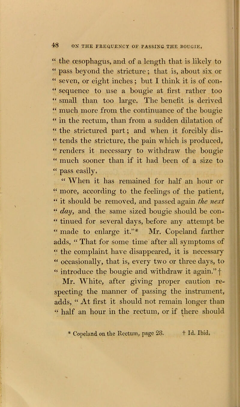  the oesophagus, and of a length that is likely to  pass beyond the stricture; that is, about six or  seven, or eight inches; but I think it is of con- ** sequence to use a bougie at first rather too  small than too large. The benefit is derived much more from the continuance of the bougie  in the rectum, than from a sudden dilatation of  the strictured part; and when it forcibly dis- tends the stricture, the pain which is produced,  renders it necessary to withdraw the bougie  much sooner than if it had been of a size to  pass easily*  When it has remained for half an hour or  more, according to the feelings of the patient,  it should be removed, and passed again the next  day, and the same sized bougie should be con-  tinned for several days, before any attempt be  made to enlarge it.* Mr. Copeland farther adds,  That for some time after all symptoms of  the complaint have disappeared, it is necessary *• occasionally, that is, every two or three days, to introduce the bougie and withdraw it again. f Mr. White, after giving proper caution re- specting the manner of passing the instrument, adds,  At first it should not remain longer than  half an hour in the rectum, or if there should * Copeland on the Rectum, page 28. t Id. Ibid.