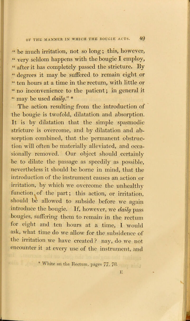  be much irritation, not so long; this, however,  very seldom happens with the bougie I employ,  after it has completely passed the stricture. By  degrees it may be suffered to remain eight or  ten hours at a time in the rectum, with little or  no inconvenience to the patient; in general it  may be used daily * The action resulting from the introduction of the bougie is twofold, dilatation and absorption. It is by dilatation that the simple spasmodic stricture is overcome, and by dilatation and ab- sorption combined, that the permanent obstruc- tion will often be materially alleviated, and occa- sionally removed. Our object should certainly be to dilate the passage as speedily as possible, nevertheless it should be borne in mind, that the introduction of the instrument causes an action or irritation, by which we overcome the unhealthy function^of the part; this action, or irritation, should be allowed to subside before we again introduce the bougie. If, however, we daily pass bougies, suffering them to remain in the rectum for eight and ten hours at a time, I would ask, what time do we allow for the subsidence of the irritation we have created ? nay, do we not encounter it at every use of the instrument, and * White on the Rectum, pages 77, 7B.