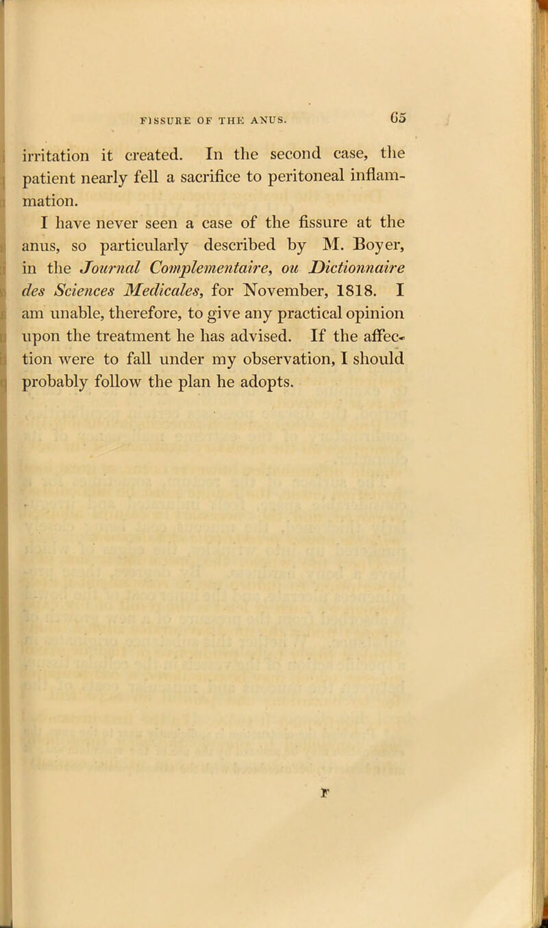 FISSUHE OF THE ANUS. irritation it created. In the second case, the patient nearly fell a sacrifice to peritoneal inflam- mation. I have never seen a case of the fissure at the anus, so particularly described by M. Boyer, in the Journal Complementaire, ou Dictionnaire des Sciences JMedicales, for November, 1818. I am unable, therefore, to give any practical opinion upon the treatment he has advised. If the afFec* tion were to fall under my observation, I should probably follow the plan he adopts.