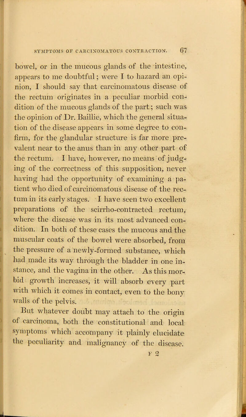 bowel, or in the mucous glands of the mtestine, appears to me doubtful; were I to hazard an opi- nion, I should say that carcinomatous disease of the rectum originates in a peculiar morbid con- dition of the mucous glands of the part; such was. the opinion of Dr. Baillie, which the general situa- tion of the disease appears in some degree to con- firm, for the glandular structure is far more pre- valent near to the anus than in any other part of the rectum. I have, however, no means of judg- ing of the correctness of this supposition, never having had the opportunity of examining a pa- tient who died of carcinomatous disease of the rec- tum in its early stages. I have seen two excellent preparations of the scirrho-contracted rectum, where the disease was in its most advanced con- dition. In both of these cases the mucous and the muscular coats of the bowel were absorbed, from the pressure of a newly-formed substance, which had made its way through the bladder in one in- stance, and the vagina in the other. As this mor- bid growth increases, it will absorb every part with which it comes in contact, even to the bony walls of the pelvis. But whatever doubt may attach to the origin of carcinoma, both the constitutional and local symptoms which accompany it plainly elucidate the peculiarity and malignancy of the disease.